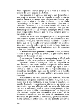 pílula representa menos perigo para a vida e a saúde da
usuária do que o cigarro e a bebida.
Seu tamanho é de cerca de um quarto das dimensões de
uma aspirina comum. Deve ser tomada segundo prescrição
médica. Toma-se um comprimido diariamente, durante vinte,
vinte e um ou vinte e oito dias, conforme o tipo da pílula.
Quando ingerida de acordo com as instruções, crê-se que ela
controla a ovulação, pois o óvulo não amadurece. Assim, os
espermatozóides podem penetrar nas trompas, sem que haja
nenhuma possibilidade de ocorrer a concepção. Dessa forma,
esses comprimidos, tomados por via oral, fornecem proteção
para todo o mês.
Devido aos altos níveis de segurança e à sua simplicidade,
consideramos a pílula o melhor método anticoncepcional para
as esposas jovens, nos primeiros anos do casamento. Mais tarde
depois que ela e o marido houverem dominado bem a arte do
amor conjugai, ela pode optar por outro método. Sugerimos
que procure o médico cerca de dois meses antes do casamento
e siga suas instruções.
2. Preservativo com pomada ou espuma. Usado juntamen-
te com a geléia, pomada ou espuma, o preservativo falhou
apenas em dez casos em mil.
O preservativo é o método anticoncepcional artificial mais
usado no mundo, e o segundo mais usado nos Estados Unidos.
Apresenta inúmeras vantagens. Pode ser adquirido em
uma farmácia, sem receita médica; não produz efeitos colate-
rais; a prova de sua eficiência é obtida logo após o ato; é
simples e fácil de usar. Com ele, a responsabilidade do
controle da natalidade é deslocada da mulher para o marido,
o que é considerado por algumas mulheres como uma grande
vantagem.
Naturalmente, há certas desvantagens também. Primeiro,
pode reduzir um pouco a sensação do pênis; mas, para alguns
casais, isso é uma vantagem, já que retarda a ejaculação do
marido. Segundo, representa uma interrupção na preparação
para o ato, mas esta objeção pode ser superada facilmente
com uma atitude certa, isto é, a esposa, amorosamente, coloca
o preservativo no marido, como uma parte erótica da prepara-
ção; terceiro, implica em desconforto para esposa, se for
usado sem lubrificação; mas isso pode ser solucionado, com-
prando-se um preservativo já lubrificado, que vem hermetica-
mente fechado, ou então usando-se uma pomada que serve à
182
 
