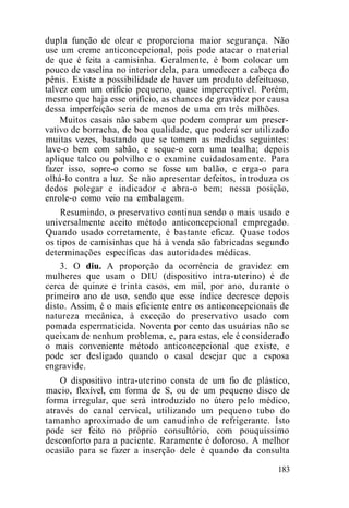 dupla função de olear e proporciona maior segurança. Não
use um creme anticoncepcional, pois pode atacar o material
de que é feita a camisinha. Geralmente, é bom colocar um
pouco de vaselina no interior dela, para umedecer a cabeça do
pênis. Existe a possibilidade de haver um produto defeituoso,
talvez com um orifício pequeno, quase imperceptível. Porém,
mesmo que haja esse orifício, as chances de gravidez por causa
dessa imperfeição seria de menos de uma em três milhões.
Muitos casais não sabem que podem comprar um preser-
vativo de borracha, de boa qualidade, que poderá ser utilizado
muitas vezes, bastando que se tomem as medidas seguintes:
lave-o bem com sabão, e seque-o com uma toalha; depois
aplique talco ou polvilho e o examine cuidadosamente. Para
fazer isso, sopre-o como se fosse um balão, e erga-o para
olhá-lo contra a luz. Se não apresentar defeitos, introduza os
dedos polegar e indicador e abra-o bem; nessa posição,
enrole-o como veio na embalagem.
Resumindo, o preservativo continua sendo o mais usado e
universalmente aceito método anticoncepcional empregado.
Quando usado corretamente, é bastante eficaz. Quase todos
os tipos de camisinhas que há à venda são fabricadas segundo
determinações específicas das autoridades médicas.
3. O diu. A proporção da ocorrência de gravidez em
mulheres que usam o DIU (dispositivo intra-uterino) é de
cerca de quinze e trinta casos, em mil, por ano, durante o
primeiro ano de uso, sendo que esse índice decresce depois
disto. Assim, é o mais eficiente entre os anticoncepcionais de
natureza mecânica, à exceção do preservativo usado com
pomada espermaticida. Noventa por cento das usuárias não se
queixam de nenhum problema, e, para estas, ele é considerado
o mais conveniente método anticoncepcional que existe, e
pode ser desligado quando o casal desejar que a esposa
engravide.
O dispositivo intra-uterino consta de um fio de plástico,
macio, flexível, em forma de S, ou de um pequeno disco de
forma irregular, que será introduzido no útero pelo médico,
através do canal cervical, utilizando um pequeno tubo do
tamanho aproximado de um canudinho de refrigerante. Isto
pode ser feito no próprio consultório, com pouquíssimo
desconforto para a paciente. Raramente é doloroso. A melhor
ocasião para se fazer a inserção dele é quando da consulta
183
 