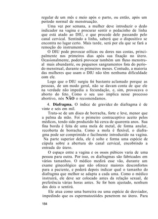 regular de um mês e meio após o parto, ou então, após um
período normal de menstruação.
Uma vez por semana, a mulher deve introduzir o dedo
indicador na vagina e procurar sentir o pedacinho de linha
que está atado ao DIU, e que procede dele passando pelo
canal cervical. Sentindo a linha, saberá que o dispositivo se
encontra no lugar certo. Mais tarde, será por ela que se fará a
remoção do instrumento.
O DIU pode provocar eólicas ou dores nas costas, princi-
palmente nos primeiros dias após sua fixação no útero.
Ocasionalmente, poderá provocar também um fluxo menstru-
al mais abundante, ou pequenos sangramentos fora do perío-
do menstrual, durante os primeiros meses. Contudo, a maioria
das mulheres que usam o DIU não têm nenhuma dificuldade
com ele.
Logo que o DIU surgiu foi bastante aclamado porque as
pessoas, de um modo geral, não se davam conta de que ele
na verdade não impedia a fecundação, e, sim, provocava o
aborto do feto. Como o seu uso implica nesse processo
abortivo, nós NÃO o recomendamos.
4. Diafragma. O índice de gravidez do diafragma é de
vinte e seis em mil.
Trata-se de um disco de borracha, forte e leve, menor que
a palma da mão. Foi o primeiro contraceptivo aceito pelos
médicos, tendo sido produzido há cerca de quarenta anos. Sua
fina borda é feita de uma mola de metal, de forma anular,
recoberta de borracha. Como a mola é flexível, o diafra-
gma pode ser comprimido e facilmente introduzido na vagina.
Na parte superior dela, ele é solto e forma uma espécie de
cúpula sobre a abertura do canal cervical, encobrindo a
entrada do útero.
O espaço entre a vagina e os ossos púbicos varia de uma
pessoa para outra. Por isso, os diafragmas são fabricados em
vários tamanhos. O médico medirá esse vão, durante um
exame ginecológico que não oferece maiores desconfortos
para a paciente, e poderá depois indicar qual o tamanho do
diafragma que melhor se adapta a cada uma. Como o médico
instruirá, ele deve ser colocado antes da relação sexual, de
preferência várias horas antes. Se for bem ajustado, nenhum
dos dois o sentirá.
Ele atua como uma barreira ou uma espécie de desviador,
impedindo que os espermatozóides penetrem no útero. Para
184
 
