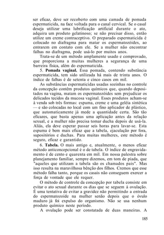 ser eficaz, deve ser recoberto com uma camada de pomada
espermaticida, na face voltada para o canal cervical. Se o casal
deseja utilizar uma lubrificação artificial durante o ato,
adquira um produto gelatinoso; se não precisar disso, então
utilize um creme contraceptivo. O preparado espermaticida é
colocado no diafragma para matar os espermatozóides, ao
entrarem em contato com ele. Se a mulher não encontrar
falhas no diafragma, pode usá-lo por muitos anos.
Trata-se de um método amplamente usado e comprovado,
que proporciona a muitas mulheres a segurança de uma
barreira física, além do espermaticida.
5. Pomada vaginal. Essa pomada, contendo substância
espermaticida, tem sido utilizada há mais de trinta anos. O
índice de falhas é de setenta e cinco casos em mil.
As substâncias espermaticidas usadas sozinhas no controle
da concepção contêm produtos químicos que, quando deposi-
tados na vagina, matam os espermatozóides sem prejudicar os
delicados tecidos da mucosa vaginal. Esses produtos acham-se
à venda sob três formas: espuma, creme e uma geléia sintética
— e são colocadas no local com um fino aplicador de plástico,
que automaticamente já mede a quantidade certa. São tão
eficazes, que basta apenas uma aplicação antes da relação
sexual, e a mulher não precisa tomar ducha depois de usá-la.
Aliás, ela deve esperar passar seis horas para lavar-se. Esta
espuma é bem mais eficaz que a tabela, ejaculação por fora,
supositórios e duchas. Para muitas mulheres, este método é
seguro, eficaz e garantido.
6. Tabela. O mais antigo e, atualmente, o menos eficaz
método anticoncepcional é o de tabela. O índice de engravida-
mento é de cento e quarenta em mil. Em nossa palestra sobre
planejamento familiar, sempre dizemos, em tom de piada, que
"aqueles que utilizam a tabela são os chamados pais". Mas
isso resulta na maravilhosa bênção dos filhos. Cremos que esse
método falha tanto, porque os casais não conseguem exercer a
força de vontade que ele requer.
O método de controle da concepção por tabela consiste em
evitar o ato sexual durante os dias que se seguem à ovulação.
É uma tentativa de evitar a gravidez não permitindo a entrada
do espermatozoide na mulher senão depois que o óvulo
maduro já foi expulso do organismo. Não se usa nenhum
produto químico neste período.
A ovulação pode ser constatada de duas maneiras. A
185
 