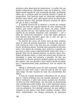 primeira e pela observação da temperatura. A mulher tira sua
própria temperatura, diariamente, antes de levantar-se. Uma
ligeira queda seguida de uma acentuada elevação, geralmente
indica que a ovulação pode ter ocorrido durante a queda de
temperatura. Esse processo pode ser observado atentamente
durante vários meses, pois, após alguns meses de observação,
é possível fazer-se uma previsão bastante acurada da época
em que se dará a ovulação.
A segunda maneira de se predizer a ocasião da ovulação
consiste em fazer um registro mensal do ciclo menstrual da
mulher, pelo menos durante oito meses, ou então, melhor
ainda, durante um ano. Isto significa que ela deve manter um
registro de seu período menstrual num calendário — daí o
nome de "técnica do calendário". Com estes dados aplica-se
uma fórmula para descobrir quais são os dias em que a
ovulação provavelmente ocorrerá.
Na maioria dos casos, ela ocorre cerca de duas semanas
antes do início do período menstrual. A mulher que tem um
ciclo regular de vinte e oito dias terá sua ovulação, provavel-
mente, no décimo quarto. Fazendo uma concessão de três dias
antes e três depois da ovulação, para incluir-se o período em
que tanto o óvulo como o espermatozóide ainda estão vivos, o
período fértil iria do décimo primeiro ao décimo oitavo dias.
Depois do décimo oitavo, o óvulo não estaria mais ali para ser
fecundado, e assim não ocorreria a gravidez. Os dias que
antecedem ao décimo primeiro também podem ser considera-
dos seguros, mas esse período é mais incerto devido ao tempo
que o espermatozóide pode permanecer vivo no interior da
mulher.
Obtida a informação acerca do ciclo menstrual, subtrai-se
dezoito do ciclo mais curto e onze do total de dias do ciclo
mais longo. Os dias situados no meio são considerados dias
férteis.
A força de vontade necessária à abstinência do ato nesses
dias é o menor problema que este método apresenta. O mais
difícil, realmente, é saber com certeza quando esta abstinên-
cia deve ser feita. Infelizmente, isso não pode ser determinado
com exatidão para cada mulher, pois o ciclo menstrual muitas
vezes é irregular, e nunca é tão garantido, como pode parecer
visto no calendário. Se o período menstrual de uma mulher é
irregular os dias férteis e não férteis também variarão. Além
disso, enfermidades, um choque emocional ou quaisquer
186
 