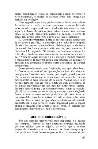 outras modificações físicas ou emocionais podem perturbar o
ciclo menstrual, e anular os cálculos feitos com relação ao
período da ovulação.
Uma sugestão concisa e prática sobre a forma mais eficaz
de utilizar-se a tabela, sem ter que recorrer ao suplício do
autocontrole, e que pode ser considerado um meio bastante
seguro, é deixar de usar o preservativo apenas uma semana
antes do período menstrual, durante o período, e cerca de
cinco dias depois dele. Nos outros dias, use-o fielmente.
7. Coito interrompido. Entre os métodos mais conhecidos
de evitar-se a gravidez, a abstinência e o coito interrompido
são dois dos menos recomendáveis. Sabemos que a abstinên-
cia sexual não é uma prática muito correta, pois lemos em 1
Coríntios 7.3 o seguinte: "O marido conceda à esposa o que lhe
é devido, e também, semelhantemente, a esposa ao seu mari-
do." Nesta passagem (versos 3 a 5), marido e mulher recebem
o mandamento de fazerem aquilo que satisfaça ao cônjuge. O
apóstolo não apresenta nenhuma outra alternativa de caráter
permanente.
Outro método usado com freqüência, mas que não é bom,
é o "coito interrompido", ou ejaculação por fora. Geralmente,
esta prática é considerada errada, pois impõe grandes restri-
ções a ambos os cônjuges, exatamente no momento em que
devem sentir-se mais livres no ato de amor. Além disso, é falho
porque deixa de levar em conta o fato de que, geralmente, já
há alguns espermatozóides nos líquidos lubrificantes secreta-
dos pelo pênis durante o excitamento sexual, antes da ejacula-
ção. E basta apenas um deles para que ocorra a fecundação do
óvulo, e esse espermatozóide pode bem já estar indo ao
encontro dele, quando se estiver fazendo a ejaculação exter-
namente. Outra razão por que não consideramos este método
aconselhável, é que torna-se quase impossível para a esposa
atingir o orgasmo regularmente desta forma. A maioria dos
conselheiros matrimoniais não o recomenda.
MÉTODOS IRREVERSÍVEIS
Um dos métodos irreversíveis mais populares é a ligação
das trompas. Trata-se de uma operação cirúrgica realizada
por um médico, com o objetivo de evitar que a mulher
engravide. Consiste em seccionar-se as duas trompas que
transportam o óvulo do ovário para o útero, atando-se depois
187
 