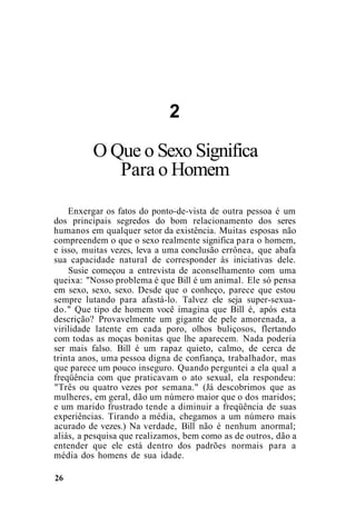 2
O Que o Sexo Significa
Para o Homem
Enxergar os fatos do ponto-de-vista de outra pessoa é um
dos principais segredos do bom relacionamento dos seres
humanos em qualquer setor da existência. Muitas esposas não
compreendem o que o sexo realmente significa para o homem,
e isso, muitas vezes, leva a uma conclusão errônea, que abafa
sua capacidade natural de corresponder às iniciativas dele.
Susie começou a entrevista de aconselhamento com uma
queixa: "Nosso problema é que Bill é um animal. Ele só pensa
em sexo, sexo, sexo. Desde que o conheço, parece que estou
sempre lutando para afastá-lo. Talvez ele seja super-sexua-
do." Que tipo de homem você imagina que Bill é, após esta
descrição? Provavelmente um gigante de pele amorenada, a
virilidade latente em cada poro, olhos buliçosos, flertando
com todas as moças bonitas que lhe aparecem. Nada poderia
ser mais falso. Bill é um rapaz quieto, calmo, de cerca de
trinta anos, uma pessoa digna de confiança, trabalhador, mas
que parece um pouco inseguro. Quando perguntei a ela qual a
freqüência com que praticavam o ato sexual, ela respondeu:
"Três ou quatro vezes por semana." (Já descobrimos que as
mulheres, em geral, dão um número maior que o dos maridos;
e um marido frustrado tende a diminuir a freqüência de suas
experiências. Tirando a média, chegamos a um número mais
acurado de vezes.) Na verdade, Bill não é nenhum anormal;
aliás, a pesquisa que realizamos, bem como as de outros, dão a
entender que ele está dentro dos padrões normais para a
média dos homens de sua idade.
26
 