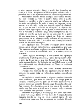 as duas pontas cortadas. Como o óvulo fica impedido de
alcançar o útero, o espermatozóide não pode unir-se a ele, e,
portanto, não existe a possibilidade de a mulher engravidar-se.
Atualmente, muitas dessas cirurgias estão sendo realiza-
das num período de vinte e quatro horas após o parto.
Durante a gravidez, o útero aumenta muito de volume, e,
portanto, no primeiro dia após o parto, as trompas encon-
tram-se bem elevadas, mais próximas da superfície abdomi-
nal, o que facilita o trabalho do cirurgião. A ligação das
trompas feita logo depois de um parto é relativamente fácil
para a paciente, e raramente exige um prolongamento de sua
estada no hospital de mais que um ou dois dias. Se o parto
foi por cesariana, a ligação poderá ser feita no mesmo
momento do parto, não demorando mais que alguns minutos.
Também nesse caso não é necessário um prolongamento da
estada da paciente no hospital.
Essa operação não apresenta quaisquer efeitos físicos
posteriores, a não ser, naturalmente, a prevenção da gravidez.
Não ocasiona qualquer mudança no ciclo menstrual da pa-
ciente, nem em sua personalidade, nem em seu comportamen-
to sexual.
Como a ligação das trompas é considerada uma operação
esterilizante de efeito permanente, o casal deve pensar bastan-
te antes de decidir-se por este tipo de controle. Ela é uma das
mais seguras técnicas de limitação da natalidade para o casal
que está certo de que não deseja mais ter filhos, em nenhuma
circunstância.
Consideraremos, agora, um outro método irreversível
— a vasectomia. Trata-se de uma operação simples, feita no
homem. Em geral, pode ser realizada no próprio consultório
médico.
No capítulo 4, mencionamos o pequeno conduto chamado
canal deferente, que parte do testículo e se dirige para as
vesículas seminais, situadas perto da próstata. Esse conduto é
mais ou menos do tamanho de uma carga de caneta esferográ-
fica comum. Se o homem pegar a pele macia do escroto no
trecho que fica entre o testículo e a perna, poderá segurar
entre os dedos esse pequeno conduto.
Para fazer a operação, o médico pega esse canal semelhan-
te a um barbante, e depois procura pinçá-lo. A seguir, faz uma
pequena incisão na pele da bolsa escrotal (cerca de um
centímetro) e puxa para fora um pedaço do conduto. O corte
188
 