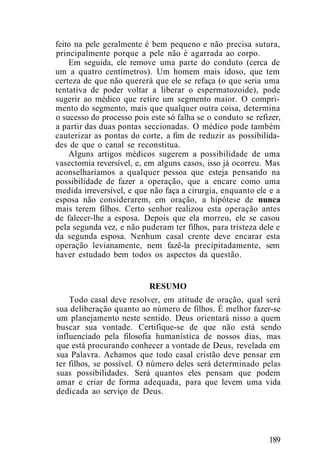 feito na pele geralmente é bem pequeno e não precisa sutura,
principalmente porque a pele não é agarrada ao corpo.
Em seguida, ele remove uma parte do conduto (cerca de
um a quatro centímetros). Um homem mais idoso, que tem
certeza de que não quererá que ele se refaça (o que seria uma
tentativa de poder voltar a liberar o espermatozoide), pode
sugerir ao médico que retire um segmento maior. O compri-
mento do segmento, mais que qualquer outra coisa, determina
o sucesso do processo pois este só falha se o conduto se refizer,
a partir das duas pontas seccionadas. O médico pode também
cauterizar as pontas do corte, a fim de reduzir as possibilida-
des de que o canal se reconstitua.
Alguns artigos médicos sugerem a possibilidade de uma
vasectomia reversível, e, em alguns casos, isso já ocorreu. Mas
aconselharíamos a qualquer pessoa que esteja pensando na
possibilidade de fazer a operação, que a encare como uma
medida irreversível, e que não faça a cirurgia, enquanto ele e a
esposa não considerarem, em oração, a hipótese de nunca
mais terem filhos. Certo senhor realizou esta operação antes
de falecer-lhe a esposa. Depois que ela morreu, ele se casou
pela segunda vez, e não puderam ter filhos, para tristeza dele e
da segunda esposa. Nenhum casal crente deve encarar esta
operação levianamente, nem fazê-la precipitadamente, sem
haver estudado bem todos os aspectos da questão.
RESUMO
Todo casal deve resolver, em atitude de oração, qual será
sua deliberação quanto ao número de filhos. É melhor fazer-se
um planejamento neste sentido. Deus orientará nisso a quem
buscar sua vontade. Certifique-se de que não está sendo
influenciado pela filosofia humanística de nossos dias, mas
que está procurando conhecer a vontade de Deus, revelada em
sua Palavra. Achamos que todo casal cristão deve pensar em
ter filhos, se possível. O número deles será determinado pelas
suas possibilidades. Será quantos eles pensam que podem
amar e criar de forma adequada, para que levem uma vida
dedicada ao serviço de Deus.
189
 