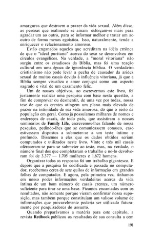 amarguras que destroem o prazer da vida sexual. Além disso,
as pessoas que realmente se amam esforçam-se mais para
agradar um ao outro, para se informar melhor e tratar um ao
outro de forma menos egoística. Isso, naturalmente, tende a
enriquecer o relacionamento amoroso.
Estão enganados aqueles que acreditam na idéia errônea
de que o "ideal puritano" acerca do sexo se desenvolveu em
círculos evangélicos. Na verdade, a "moral vitoriana" não
surgiu entre os estudiosos da Bíblia, mas foi uma reação
cultural em uma época de ignorância bíblica. O verdadeiro
cristianismo não pode levar a pecha de causador da aridez
sexual de muitos casais devido à influência vitoriana, já que a
Bíblia sempre visualiza o amor conjugai como um aspecto
sagrado e vital de um casamento feliz.
Um de nossos objetivos, ao escrevermos este livro, foi
justamente realizar uma pesquisa com base nesta questão, a
fim de comprovar ou desmentir, de uma vez por todas, nossa
tese de que os crentes atingem um plano mais elevado de
prazer na intimidade de sua vida amorosa, do que o resto da
população em geral. Como já possuíamos milhares de nomes e
endereços de casais, de todo país, que assistiram a nossos
seminários de Family Life, escrevemos-lhes falando de nossa
pesquisa, pedindo-lhes que se comunicassem conosco, caso
estivessem dispostos a submeter-se a um teste íntimo e
profundo. Dissemos a eles que os dados obtidos seriam
computados e utilizados neste livro. Vinte e três mil casais
ofereceram-se para se submeter ao teste, mas, na verdade, o
número final dos que completaram o trabalho e no-lo devolve-
ram foi de 3.377 — 1.705 mulheres e 1.672 homens.
Organizar todas as respostas foi um trabalho gigantesco. E
depois que a pesquisa foi codificada e passada no computa-
dor, recebemos cerca de sete quilos de informação em grandes
folhas de computador. E agora, pela primeira vez, tínhamos
em nosso poder informações verdadeiras acerca da vida
íntima de um bom número de casais crentes, um número
suficiente para tirar-se uma base. Ficamos encantados com os
resultados, não somente porque vieram confirmar nossa supo-
sição, mas também porque constituíam um valioso volume de
informações que provavelmente poderia ser utilizado futura-
mente por pesquisadores do assunto.
Quando preparávamos a matéria para este capítulo, a
revista Redbook publicou os resultados de sua consulta a cem
191
 