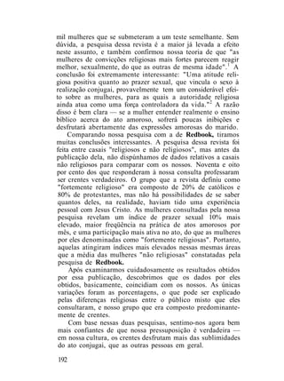 mil mulheres que se submeteram a um teste semelhante. Sem
dúvida, a pesquisa dessa revista é a maior já levada a efeito
neste assunto, e também confirmou nossa teoria de que "as
mulheres de convicções religiosas mais fortes parecem reagir
melhor, sexualmente, do que as outras de mesma idade".1
A
conclusão foi extremamente interessante: "Uma atitude reli-
giosa positiva quanto ao prazer sexual, que vincula o sexo à
realização conjugai, provavelmente tem um considerável efei-
to sobre as mulheres, para as quais a autoridade religiosa
ainda atua como uma força controladora da vida."2
A razão
disso é bem clara — se a mulher entender realmente o ensino
bíblico acerca do ato amoroso, sofrerá poucas inibições e
desfrutará abertamente das expressões amorosas do marido.
Comparando nossa pesquisa com a de Redbook, tiramos
muitas conclusões interessantes. A pesquisa dessa revista foi
feita entre casais "religiosos e não religiosos", mas antes da
publicação dela, não dispúnhamos de dados relativos a casais
não religiosos para comparar com os nossos. Noventa e oito
por cento dos que responderam à nossa consulta professaram
ser crentes verdadeiros. O grupo que a revista definiu como
"fortemente religioso" era composto de 20% de católicos e
80% de protestantes, mas não há possibilidades de se saber
quantos deles, na realidade, haviam tido uma experiência
pessoal com Jesus Cristo. As mulheres consultadas pela nossa
pesquisa revelam um índice de prazer sexual 10% mais
elevado, maior freqüência na prática de atos amorosos por
mês, e uma participação mais ativa no ato, do que as mulheres
por eles denominadas como "fortemente religiosas". Portanto,
aquelas atingiram índices mais elevados nessas mesmas áreas
que a média das mulheres "não religiosas" constatadas pela
pesquisa de Redbook.
Após examinarmos cuidadosamente os resultados obtidos
por essa publicação, descobrimos que os dados por eles
obtidos, basicamente, coincidiam com os nossos. As únicas
variações foram as porcentagens, o que pode ser explicado
pelas diferenças religiosas entre o público misto que eles
consultaram, e nosso grupo que era composto predominante-
mente de crentes.
Com base nessas duas pesquisas, sentimo-nos agora bem
mais confiantes de que nossa pressuposição é verdadeira —
em nossa cultura, os crentes desfrutam mais das sublimidades
do ato conjugai, que as outras pessoas em geral.
192
 