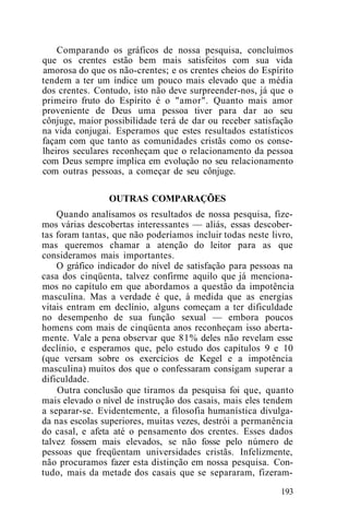 Comparando os gráficos de nossa pesquisa, concluímos
que os crentes estão bem mais satisfeitos com sua vida
amorosa do que os não-crentes; e os crentes cheios do Espírito
tendem a ter um índice um pouco mais elevado que a média
dos crentes. Contudo, isto não deve surpreender-nos, já que o
primeiro fruto do Espírito é o "amor". Quanto mais amor
proveniente de Deus uma pessoa tiver para dar ao seu
cônjuge, maior possibilidade terá de dar ou receber satisfação
na vida conjugai. Esperamos que estes resultados estatísticos
façam com que tanto as comunidades cristãs como os conse-
lheiros seculares reconheçam que o relacionamento da pessoa
com Deus sempre implica em evolução no seu relacionamento
com outras pessoas, a começar de seu cônjuge.
OUTRAS COMPARAÇÕES
Quando analisamos os resultados de nossa pesquisa, fize-
mos várias descobertas interessantes — aliás, essas descober-
tas foram tantas, que não poderíamos incluir todas neste livro,
mas queremos chamar a atenção do leitor para as que
consideramos mais importantes.
O gráfico indicador do nível de satisfação para pessoas na
casa dos cinqüenta, talvez confirme aquilo que já menciona-
mos no capítulo em que abordamos a questão da impotência
masculina. Mas a verdade é que, à medida que as energias
vitais entram em declínio, alguns começam a ter dificuldade
no desempenho de sua função sexual — embora poucos
homens com mais de cinqüenta anos reconheçam isso aberta-
mente. Vale a pena observar que 81% deles não revelam esse
declínio, e esperamos que, pelo estudo dos capítulos 9 e 10
(que versam sobre os exercícios de Kegel e a impotência
masculina) muitos dos que o confessaram consigam superar a
dificuldade.
Outra conclusão que tiramos da pesquisa foi que, quanto
mais elevado o nível de instrução dos casais, mais eles tendem
a separar-se. Evidentemente, a filosofia humanística divulga-
da nas escolas superiores, muitas vezes, destrói a permanência
do casal, e afeta até o pensamento dos crentes. Esses dados
talvez fossem mais elevados, se não fosse pelo número de
pessoas que freqüentam universidades cristãs. Infelizmente,
não procuramos fazer esta distinção em nossa pesquisa. Con-
tudo, mais da metade dos casais que se separaram, fizeram-
193
 