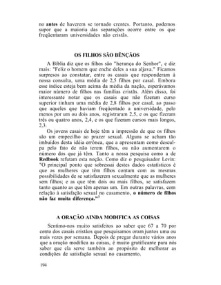 no antes de haverem se tornado crentes. Portanto, podemos
supor que a maioria das separações ocorre entre os que
freqüentaram universidades não cristãs.
OS FILHOS SÃO BÊNÇÃOS
A Bíblia diz que os filhos são "herança do Senhor", e diz
mais: "Feliz o homem que enche deles a sua aljava." Ficamos
surpresos ao constatar, entre os casais que responderam à
nossa consulta, uma média de 2,5 filhos por casal. Embora
esse índice esteja bem acima da média da nação, esperávamos
maior número de filhos nas famílias cristãs. Além disso, foi
interessante notar que os casais que não fizeram curso
superior tinham uma média de 2,8 filhos por casal, ao passo
que aqueles que haviam freqüentado a universidade, pelo
menos por um ou dois anos, registraram 2,5, e os que fizeram
três ou quatro anos, 2,4, e os que fizeram cursos mais longos,
2,3.
Os jovens casais de hoje têm a impressão de que os filhos
são um empecilho ao prazer sexual. Alguns se acham tão
imbuídos desta idéia errônea, que a apresentam como descul-
pa pelo fato de não terem filhos, ou não aumentarem o
número dos que já têm. Tanto a nossa pesquisa como a de
Redbook refutam esta noção. Como diz o pesquisador Levin:
"O principal ponto que sobressai destes dados estatísticos é
que as mulheres que têm filhos contam com as mesmas
possibilidades de se satisfazerem sexualmente que as mulheres
sem filhos; e as que têm dois ou mais filhos, se satisfazem
tanto quanto as que têm apenas um. Em outras palavras, com
relação à satisfação sexual no casamento, o número de filhos
não faz muita diferença."3
A ORAÇÃO AINDA MODIFICA AS COISAS
Sentimo-nos muito satisfeitos ao saber que 67 a 70 por
cento dos casais cristãos que pesquisamos oram juntos uma ou
mais vezes por semana. Depois de pregar durante vários anos
que a oração modifica as coisas, é muito gratificante para nós
saber que ela serve também ao propósito de melhorar as
condições de satisfação sexual no casamento.
194
 