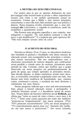 A MENTIRA DO SEXO PRÉ-CONJUGAL
Faz muitos anos já que os amorais defensores do sexo
pré-conjugal estão incentivando os jovens a obter experiências
sexuais com vistas a um melhor ajustamento sexual no
casamento. Cremos que a Bíblia e seus eternos princípios
concernentes a uma vida mais feliz ensinam que essa prática é
danosa. Nossa pesquisa revelou claramente que o sexo pré-
conjugal não é necessário, e, segundo as estatísticas, pode até
atrapalhar o ajustamento sexual.
Não fizemos uma pergunta específica a esse respeito, mas
indagamos o seguinte: "Se você pudesse começar a vida de
novo, o que modificaria?" E a resposta que mais apareceu foi:
"Não teria relações sexuais antes de casar."
O AUMENTO DO SEXO ORAL
Durante os últimos 10 ou 15 anos, os educadores modernos
têm inundado os ginásios e faculdades com doses maciças de
educação sexual, sem acompanhá-la dos princípios e orienta-
ções morais necessários. Não nos surpreendemos com o
alarmante crescimento do número daqueles que confessaram
terem perdido a virtude antes de casarem, justamente nesse
período da vida. Contudo, temos que lembrar que o grupo
observado em nossa pesquisa era predominantemente de
gente de igreja, que sempre aprendeu os princípios morais.
Sem dúvida alguma, os dados estatísticos seriam mais eleva-
dos, se tivéssemos consultado a população como um todo. Isso
denota uma triste tendência da humanidade, que, estamos
certos, continuará a crescer, e resultará em mais divórcios e
sofrimentos nos anos futuros.
Nossas pesquisas indicam que o sexo oral está aumentando
hoje, graças à amoral educação sexual, à pornografia, à
moderna literatura sexual e à decadência moral de nossos
dias. Nossos dados são bastante inferiores aos de Redbook, que
afirma que "entre os casais de vinte a trinta e nove anos é de
91%."4
Entre esses casais, quarenta por cento das mulheres
"praticam-no freqüentemente" (em nossa pesquisa, 23%);
"45% praticam ocasionalmente" (25% em nossa pesquisa) e
"5% experimentaram apenas uma vez". Somente sete mulhe-
res em cem nunca o praticaram."5
Em nossa consulta,
195
 