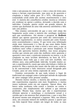 vinte e sete pessoas de vinte anos e vinte e cinco de trinta anos
nunca o haviam experimentado; mas para as de quarenta e
cinqüenta o índice subiu para 39 e 43%. Obviamente, a
comunidade cristã ainda não aceitou unanimemente o sexo
oral. A maioria dos conselheiros cristãos mostra-se relutante
em condenar ou apoiar a prática, deixando a decisão com o
indivíduo. Contudo, parece existir um grande número de
crentes que desfrutam de uma vida amorosa satisfatória e feliz
sem esta prática.
Não estamos convencidos de que o sexo oral esteja tão
largamente aceito como a maioria dos sexólogos modernos
quer que acreditemos. Até mesmo a pesquisa de Redbook
admite que apenas quarenta por cento dos entrevistados o
praticam regularmente; os outros sessenta por cento ficaram
entre ocasionalmente e nunca. O que torna essa informação
ainda mais interessante é o fato de que esses dados foram
colhidos entre pessoas de vinte a trinta e nove anos, e que as
mulheres mais velhas o praticam com menor freqüência. O
artigo não apresenta maiores detalhes, mas nossa pesquisa
revelou que setenta por cento das mulheres entre quarenta e
quarente e nove anos, o praticam raramente ou nunca; e as de
cinqüenta ou mais revelam abstinência na base de 81%.
Concluímos disso tudo que o sexo oral tem recebido, nos
últimos anos, uma publicidade indevida, levando muitos ca-
sais a experimentá-lo, casais que antes não tinham o hábito de
praticá-lo. Mas a maioria dos casais não faz dele um substitu-
to do convencional e belo intercurso sexual designado pelo
Criador, para ser uma íntima expressão de amor.
Estamos convencidos de que nada tomará o lugar do
tradicional ato conjugai como o principal método de expressão
do amor conjugai entre pessoas casadas.
Durante muitos séculos, a maioria das mulheres casadas
não experimentou orgasmos com mais freqüência, e muitas
nunca souberam como era um orgasmo. Apesar disso, não
houve nelas nenhuma volta contra o homem ou contra o
casamento; elas simplesmente não sabiam o que estavam
perdendo. Mesmo hoje, muitas que não o experimentam
afirmam apreciar o aconchego, o excitamento sexual e o
carinho que o ato amoroso lhes proporciona, e que o sexo lhes
dá prazer mesmo sem atingirem o orgasmo. Mas, nos últimos
anos, um crescente número de mulheres passou a querer que
seu leito nupcial fosse sempre um tanger de todas as suas
196
 