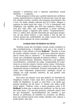 emoções e culminasse com a suprema experiência sexual
feminina — o orgasmo.
Nossa pesquisa revelou que a grande maioria das mulheres
crentes experimentava o orgasmo na maioria das vezes em que
tem relações sexuais; somente uma pequena percentagem não
(
o tem. Os dados obtidos indicam que 81% delas atingem o
orgasmo na maior parte das vezes, e 11% o conseguem com
freqüência, isso significa que 92% das mulheres crentes, na
casa dos vinte anos, que responderam à nossa consulta,
revelaram atingir o orgasmo pelo menos "freqüentemente".
Este é o índice mais elevado fornecido por quaisquer pesqui-
sas, de que temos notícia, o que reforça a tese de que os
crentes gozam das sublimidades da união sexual bem mais
que as outras pessoas de nossa sociedade.
O JOGO DOS NÚMEROS NO SEXO
Nenhum exame das atividades sexuais estaria completo se
não considerássemos a freqüência com que o ato sexual é
praticado. Como afirma a revista Redbook: "Quando se trata
de manter relações sexuais, os americanos parecem preocu-
par-se muito com os números."6
Já mencionamos anterior-
mente que a freqüência depende de inúmeros fatores — idade,
saúde, pressões (sociais, familiares, financeiras e de negócios),
ressentimentos, sentimento de culpa, incapacidade de comu-
nicar-se no terreno sexual e muitas outras coisas. Entretanto,
as duas pesquisas revelaram que o número de vezes não é tão
importante quanto a satisfação. Estamos convencidos de que é
muito mais importante proporcionar satisfação sexual ao
cônjuge em cada encontro amoroso, do que ganhar uma
maratona sexual.
Não existe um número certo que poderia ser chamado de
freqüência normal. Cada casal deve encontrar sua própria
média de freqüência, na qual se sinta bem, e de modo que
possam desfrutar um do outro. E mesmo este índice pode
variar depois. Todavia, tanto a nossa pesquisa como a de
Redbook revelam que a maioria das mulheres, no fim da casa
dos trinta anos, e na casa dos quarenta, praticam menos atos
do que desejariam. Aconselharíamos aos maridos a que
deixem os problemas de trabalho no escritório, na fábrica,
para que possam passar mais tempo amando suas esposas e
tendo prazer com elas.
197
 