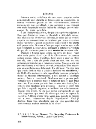 RESUMO
Estamos muito satisfeitos de que nossa pesquisa tenha
demonstrado que, durante os longos anos de casamento, os
crentes realmente gozam de um relacionamento amoroso
mutuamente mais agradável, e que realizam o ato conjugai
com mais freqüência e maior índice de satisfação que os não-
crentes de nossa sociedade.
É um triste paradoxo este, de que tantas pessoas rejeitem a
Deus por desejarem buscar a liberdade e felicidade sexual,
mas muitas delas levem vidas infelizes, ao passo que os crentes,
a quem eles menosprezam ou ironizam por serem excessiva-
mente "corretos", gozam exatamente aquilo que o não-crente
está procurando. Oramos a Deus para que aqueles que ainda
não receberam a Jesus Cristo, comecem a entender a verdade
de que ele realmente provoca uma revolução em nossa vida.
Quando o Senhor Jesus estava na terra ele disse: "Sem
mim nada podeis fazer" (Jo 15.5). Obviamente, as pessoas
podem comer, beber, trabalhar, fazer amor e criar os filhos
sem ele, mas o que ele queria dizer era que, sem ele, não
poderíamos tirar da vida o máximo proveito. Sua presença nas
pessoas durante a existência terrena, proporciona-lhes satisfa-
ção, desenvolvimento e felicidade. Ele afirmou: "Eu vim para
que (vocês) tenham vida e (vocês) a tenham em abundância."
(Jo 10.10.) Ele enriquece cada experiência humana, principal-
mente as relações interpessoais, e nos conduz à satisfação
mental, física e emocional. Nenhuma outra pessoa pode
capacitar-nos a alcançar todo o potencial para o qual Deus
nos criou. Esperamos que este livro — com suas instruções e
com os fatos revelados pela pesquisa — inspire o leitor para
que leia o capítulo seguinte, e melhore seu relacionamento
pessoal com Cristo. Se ele não estiver participando de sua
vida, sugerimos que você não deixe que nada o impeça de
recebê-lo. A Bíblia afirma várias vezes que, quando as pessoas
iam a Jesus, retiravam-se depois "regozijando". Você já
desfruta dessa vida abundante que ele veio conceder-nos?
Você conhece melhor maneira de se viver?
1, 2, 3, 4, 5, 6. Sexual Pleasure: The Surprlzing Preferences In
100.000 Women, Robert J. Levin e Amy Levin.
198
 