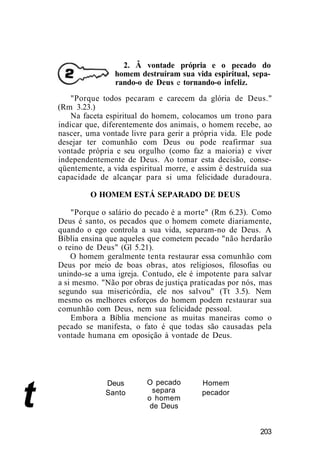 2. Â vontade própria e o pecado do
homem destruíram sua vida espiritual, sepa-
rando-o de Deus e tornando-o infeliz.
t
"Porque todos pecaram e carecem da glória de Deus."
(Rm 3.23.)
Na faceta espiritual do homem, colocamos um trono para
indicar que, diferentemente dos animais, o homem recebe, ao
nascer, uma vontade livre para gerir a própria vida. Ele pode
desejar ter comunhão com Deus ou pode reafirmar sua
vontade própria e seu orgulho (como faz a maioria) e viver
independentemente de Deus. Ao tomar esta decisão, conse-
qüentemente, a vida espiritual morre, e assim é destruída sua
capacidade de alcançar para si uma felicidade duradoura.
O HOMEM ESTÁ SEPARADO DE DEUS
"Porque o salário do pecado é a morte" (Rm 6.23). Como
Deus é santo, os pecados que o homem comete diariamente,
quando o ego controla a sua vida, separam-no de Deus. A
Bíblia ensina que aqueles que cometem pecado "não herdarão
o reino de Deus" (Gl 5.21).
O homem geralmente tenta restaurar essa comunhão com
Deus por meio de boas obras, atos religiosos, filosofias ou
unindo-se a uma igreja. Contudo, ele é impotente para salvar
a si mesmo. "Não por obras de justiça praticadas por nós, mas
segundo sua misericórdia, ele nos salvou" (Tt 3.5). Nem
mesmo os melhores esforços do homem podem restaurar sua
comunhão com Deus, nem sua felicidade pessoal.
Embora a Bíblia mencione as muitas maneiras como o
pecado se manifesta, o fato é que todas são causadas pela
vontade humana em oposição à vontade de Deus.
Deus
Santo
O pecado
separa
o homem
de Deus
Homem
pecador
203
 
