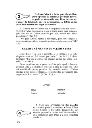 3. Jesus Cristo é a única provisão de Deus
para o pecado do homem, e por meio dele vo-
cê pode ter comunhão com Deus novamente,
e gozar da felicidade que ele proporciona. A Bíblia ensina
que Cristo morreu em lugar do homem.
"O Senhor fez cair sobre ele a iniqüidade de nós todos."
(Is 53.6.) "Mas Deus prova o seu próprio amor para conosco,
pelo fato de ter Cristo morrido por nós, sendo nós ainda
pecadores." (Rm 5.8.)
"No qual (Cristo) temos a redenção, pelo seu sangue, a
remissão dos pecados, segundo as riquezas da sua graça." (Ef
1.7.)
CRISTO E A ÚNICA VIA DE ACESSO A DEUS
Jesus disse: "Eu sou o caminho, e a verdade, e a vida,
ninguém vem ao Pai senão por mim." (Jo 14.6.) E disse
também: "Eu sou a porta. Se alguém entrar por mim, será
salvo." (Jo 10.9.)
Deus providenciou a ponte perfeita pela qual o homem
pecador volta à comunhão com ele: a cruz na qual seu Filho
foi crucificado pelos pecados do mundo inteiro. "Cristo
morreu pelos nossos pecados... e ressuscitou ao terceiro dia,
segundo as Escrituras." (1 Co 15.3,4.)
JESUS
Deus
Santo
Homem
pecador
4. Você deve arrepender-se dos pecados
da vontade própria e receber a Jesus Cristo
como Senhor e Salvador, fazendo-lhe um
convite pessoal, e assim terá restauradas a
sua comunhão com Deus e a sua felicidade
também.
204
 