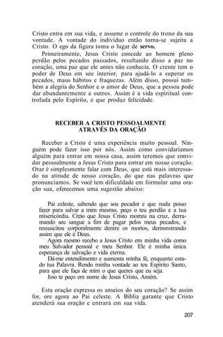 Cristo entra em sua vida, e assume o controle do trono da sua
vontade. A vontade do indivíduo então torna-se sujeita a
Cristo. O ego da figura toma o lugar de servo.
Primeiramente, Jesus Cristo concede ao homem pleno
perdão pelos pecados passados, resultando disso a paz no
coração, uma paz que ele antes não conhecia. O crente tem o
poder de Deus em seu interior, para ajudá-lo a superar os
pecados, maus hábitos e fraquezas. Além disso, possui tam-
bém a alegria do Senhor e o amor de Deus, que a pessoa pode
dar abundantemente a outros. Assim é a vida espiritual con-
trolada pelo Espírito, e que produz felicidade.
RECEBER A CRISTO PESSOALMENTE
ATRAVÉS DA ORAÇÃO
Receber a Cristo é uma experiência muito pessoal. Nin-
guém pode fazer isso por nós. Assim como convidaríamos
alguém para entrar em nossa casa, assim teremos que convi-
dar pessoalmente a Jesus Cristo para entrar em nosso coração.
Orar é simplesmente falar com Deus, que está mais interessa-
do na atitude de nosso coração, do que nas palavras que
pronunciamos. Se você tem dificuldade em formular uma ora-
ção sua, oferecemos uma sugestão abaixo:
Pai celeste, sabendo que sou pecador e que nada posso
fazer para salvar a mim mesmo, peço o teu perdão e a tua
misericórdia. Creio que Jesus Cristo morreu na cruz, derra-
mando seu sangue a fim de pagar pelos meus pecados, e
ressuscitou corporalmente dentre os mortos, demonstrando
assim que ele é Deus.
Agora mesmo recebo a Jesus Cristo em minha vida como
meu Salvador pessoal e meu Senhor. Ele é minha única
esperança de salvação e vida eterna.
Dá-me entendimento e aumenta minha fé, enquanto estu-
do tua Palavra. Rendo minha vontade ao teu Espírito Santo,
para que ele faça de mim o que queres que eu seja.
Isso te peço em nome de Jesus Cristo, Amém.
Esta oração expressa os anseios do seu coração? Se assim
for, ore agora ao Pai celeste. A Bíblia garante que Cristo
atenderá sua oração e entrará em sua vida.
207
 