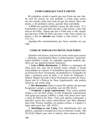 COMO SABER QUE VOCÊ É CRENTE
O verdadeiro cristão é aquele que tem Cristo em sua vida.
Se você foi sincero ao orar pedindo a Cristo para entrar
em seu coração, pode estar certo de que ele entrou. Deus não
mente, e ele prometeu entrar, quando fosse convidado.
A Bíblia nos garante também a posse da vida eterna. "E o
testemunho é este, que Deus nos deu a vida eterna; e esta vida
está no seu Filho. Aquele que tem o Filho tem a vida; aquele
que não tem o Filho de Deus não tem a vida. Estas cousas vos
escrevi a fim de saberdes que tendes a vida eterna." (1 Jo
5.11-13.)
Agradeça-lhe constantemente por haver entrado em sua
vida.
COMO SE TORNAR UM CRENTE MAIS FORTE
Quando você nasceu, precisou de certas coisas para crescer
— alimento, exercitamento físico e conhecimentos. Espiritual-
mente também é assim. As sugestões seguintes poderão aju-
dá-lo em seu desenvolvimento espiritual.
1. Leia a Bíblia diariamente. A Bíblia é a mensagem de
Deus para nós, mas ela só poderá trazer solução a nossas
necessidades se a lermos. É aconselhável que se concentre mais
na leitura do Novo Testamento, de preferência o Evangelho de
João, a primeira carta de João, e os livros de Filipenses e
Efésios. Depois leia todo o Novo Testamento a partir do início.
Quem não lê a Palavra de Deus regularmente, não poderá
tornar-se um crente forte.
2. Ore diariamente. Deus é o nosso Pai celeste; ele quer que
busquemos sempre a comunhão com ele (Mt 26.41).
3. Freqüente a igreja regularmente. Você nunca poderá
chegar a ser um bom crente, se não freqüentar regularmente
uma igreja que pregue a Bíblia, e onde você possa ouvir mais
e mais da Palavra de Deus. Você está apenas começando a
aprender acerca das coisas maravilhosas que Deus planejou
para você. Precisa, também, ter amigos crentes; e a igreja é o
lugar ideal para isso. (Hb 10.25.)
4. Identifique-se com Cristo. Esta identificação deve ser
pública, seguindo o exemplo de Cristo no batismo cristão. (Mt
28.18-20.) Depois que você se batizar, deve tornar-se oficial-
208
 