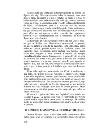 A felicidade não sobrevém automaticamente ao crente. As
figuras da pág. 209 representam vidas de crentes, mas uma
delas é feliz, enquanto a outra é infeliz. A razão é óbvia. O
crertte que leva uma vida controlada pelo ego, mostra que este
voltou ao trono, e o indivíduo está vivendo independentemente
de Deus. Infelizmente, essa é a situação real de muitos
crentes, e isso sempre resulta em infelicidade. Aliás, muitos cren-
tes que vivem desse modo são mais infelizes que os não-crentes,
pois além de estragarem a vida com decisões egoísticas,
também estão constantemente sob a repreensão do Espírito
Santo, que neles habita.
A ilustração da vida espiritual controlada por Cristo, mos-
tra que o Senhor está diariamente controlando a pessoa,
no que se refere à tomada de decisões. Este indivíduo, como
todos os outros, precisa tomar certas decisões, como por
exemplo, onde trabalhará, como tratará sua família, quem
serão seus amigos, e onde morará. Contudo, ele sempre
consulta o Senhor acerca dessas coisas. Quando Cristo se acha
no controle de nossa vida, passamos a buscar sua vontade
nesses assuntos, e a pensar somente naquilo que agrada ao
Senhor. Ele, por sua vez, nos concederá abundância de amor,
gozo e paz, e isso garante a felicidade que cada ser humano
deseja.
Uma vida espiritual controlada por Cristo é realmente o
que falta em muitas pessoas. Quando o Senhor Jesus dirige
nossa vida espiritual, nossos pensamentos puros produzirão
bons sentimentos, que, por sua vez, irão gerar as reações físi-
cas que todos desejam. Por essa razão, cremos que o casal, cuja
vida está sob o controle de Cristo, apreciará o ato amoroso
durante sua vida conjugai mais que as outras pessoas. Bons
pensamentos e atitudes geram as boas ações de que todos os
casais precisam.
O amor é o primeiro "fruto do Espírito" relacionado em
Gaiatas 5.22,23. A pessoa cuja vida é controlada por Cristo
possui maior capacidade para amar o cônjuge. O melhor
modo de aumentar nossa capacidade de amar é dedicar amor
a outrem.
O REMÉDIO DIVINO PARA A INCOMPATIBILIDADE
Nesses últimos anos, a desculpa mais comumente dada
pelos casais que se separam é a incompatibilidade de gênios.
210
 