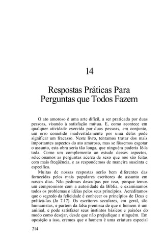 14
Respostas Práticas Para
Perguntas que Todos Fazem
O ato amoroso é uma arte difícil, a ser praticada por duas
pessoas, visando à satisfação mútua. E, como acontece em
qualquer atividade exercida por duas pessoas, em conjunto,
um erro cometido inadvertidamente por uma delas pode
significar um fracasso. Neste livro, tentamos tratar dos mais
importantes aspectos do ato amoroso, mas se fôssemos esgotar
o assunto, esta obra seria tão longa, que ninguém poderia lê-la
toda. Como um complemento ao estudo desses aspectos,
selecionamos as perguntas acerca de sexo que nos são feitas
com mais freqüência, e as respondemos de maneira suscinta e
específica.
Muitas de nossas respostas serão bem diferentes das
fornecidas pelos mais populares escritores do assunto em
nossos dias. Não pedimos desculpas por isso, porque temos
um compromisso com a autoridade da Bíblia, e examinamos
todos os problemas e idéias pelos seus princípios. Acreditamos
que o segredo da felicidade é conhecer os princípios de Deus e
práticá-los (Jo 7.17). Os escritores seculares, em geral, são
humanistas, e partem da falsa premissa de que o homem é um
animal, e pode satisfazer seus instintos básicos e paixões do
modo como desejar, desde que não prejudique a ninguém. Em
oposição a isso, cremos que o homem é uma criatura especial
214
 
