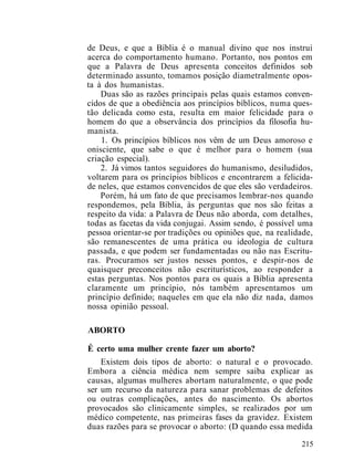 de Deus, e que a Bíblia é o manual divino que nos instrui
acerca do comportamento humano. Portanto, nos pontos em
que a Palavra de Deus apresenta conceitos definidos sob
determinado assunto, tomamos posição diametralmente opos-
ta à dos humanistas.
Duas são as razões principais pelas quais estamos conven-
cidos de que a obediência aos princípios bíblicos, numa ques-
tão delicada como esta, resulta em maior felicidade para o
homem do que a observância dos princípios da filosofia hu-
manista.
1. Os princípios bíblicos nos vêm de um Deus amoroso e
onisciente, que sabe o que é melhor para o homem (sua
criação especial).
2. Já vimos tantos seguidores do humanismo, desiludidos,
voltarem para os princípios bíblicos e encontrarem a felicida-
de neles, que estamos convencidos de que eles são verdadeiros.
Porém, há um fato de que precisamos lembrar-nos quando
respondemos, pela Bíblia, às perguntas que nos são feitas a
respeito da vida: a Palavra de Deus não aborda, com detalhes,
todas as facetas da vida conjugai. Assim sendo, é possível uma
pessoa orientar-se por tradições ou opiniões que, na realidade,
são remanescentes de uma prática ou ideologia de cultura
passada, e que podem ser fundamentadas ou não nas Escritu-
ras. Procuramos ser justos nesses pontos, e despir-nos de
quaisquer preconceitos não escriturísticos, ao responder a
estas perguntas. Nos pontos para os quais a Bíblia apresenta
claramente um princípio, nós também apresentamos um
princípio definido; naqueles em que ela não diz nada, damos
nossa opinião pessoal.
ABORTO
É certo uma mulher crente fazer um aborto?
Existem dois tipos de aborto: o natural e o provocado.
Embora a ciência médica nem sempre saiba explicar as
causas, algumas mulheres abortam naturalmente, o que pode
ser um recurso da natureza para sanar problemas de defeitos
ou outras complicações, antes do nascimento. Os abortos
provocados são clinicamente simples, se realizados por um
médico competente, nas primeiras fases da gravidez. Existem
duas razões para se provocar o aborto: (D quando essa medida
215
 