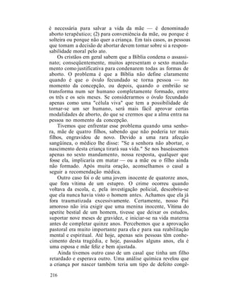 é necessária para salvar a vida da mãe — é denominado
aborto terapêutico; (2) para conveniência da mãe, ou porque é
solteira ou porque não quer a criança. Em tais casos, as pessoas
que tomam a decisão de abortar devem tomar sobre si a respon-
sabilidade moral pelo ato.
Os cristãos em geral sabem que a Bíblia condena o assassi-
nato; conseqüentemente, muitos apresentam o sexto manda-
mento como justificativa para condenarem todas as formas de
aborto. O problema é que a Bíblia não define claramente
quando é que o óvulo fecundado se torna pessoa — no
momento da concepção, ou depois, quando o embrião se
transforma num ser humano completamente formado, entre
os três e os seis meses. Se considerarmos o óvulo fecundado
apenas como uma "célula viva" que tem a possibilidade de
tornar-se um ser humano, será mais fácil aprovar certas
modalidades de aborto, do que se crermos que a alma entra na
pessoa no momento da concepção.
Tivemos que enfrentar esse problema quando uma senho-
ra, mãe de quatro filhos, sabendo que não poderia ter mais
filhos, engravidou de novo. Devido a uma rara afecção
sangüínea, o médico lhe disse: "Se a senhora não abortar, o
nascimento desta criança tirará sua vida." Se nos baseássemos
apenas no sexto mandamento, nossa resposta, qualquer que
fosse ela, implicaria em matar — ou a mãe ou o filho ainda
não formado. Após muita oração, aconselhamos o casal a
seguir a recomendação médica.
Outro caso foi o de uma jovem inocente de quatorze anos,
que fora vítima de um estupro. O crime ocorreu quando
voltava da escola, e, pela investigação policial, descobriu-se
que ela nunca havia visto o homem antes. Achamos que ela já
fora traumatizada excessivamente. Certamente, nosso Pai
amoroso não iria exigir que uma menina inocente, Vítima do
apetite bestial de um homem, tivesse que deixar os estudos,
suportar nove meses de gravidez, e iniciar-se na vida materna
antes de completar quinze anos. Percebemos que a aprovação
pastoral era muito importante para ela e para sua reabilitação
mental e espiritual. Até hoje, apenas seis pessoas têm conhe-
cimento desta tragédia, e hoje, passados alguns anos, ela é
uma esposa e mãe feliz e bem ajustada.
Ainda tivemos outro caso de um casal que tinha um filho
retardado e esperava outro. Uma análise química revelou que
a criança por nascer também teria um tipo de defeito congê-
216
 