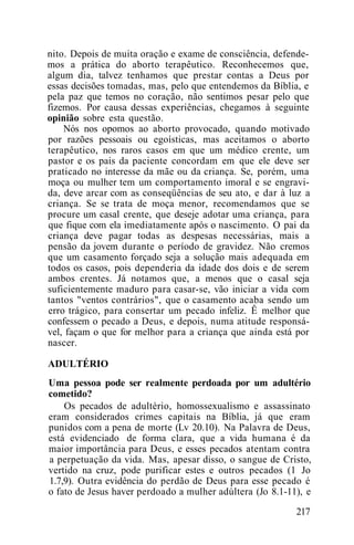 nito. Depois de muita oração e exame de consciência, defende-
mos a prática do aborto terapêutico. Reconhecemos que,
algum dia, talvez tenhamos que prestar contas a Deus por
essas decisões tomadas, mas, pelo que entendemos da Bíblia, e
pela paz que temos no coração, não sentimos pesar pelo que
fizemos. Por causa dessas experiências, chegamos à seguinte
opinião sobre esta questão.
Nós nos opomos ao aborto provocado, quando motivado
por razões pessoais ou egoísticas, mas aceitamos o aborto
terapêutico, nos raros casos em que um médico crente, um
pastor e os pais da paciente concordam em que ele deve ser
praticado no interesse da mãe ou da criança. Se, porém, uma
moça ou mulher tem um comportamento imoral e se engravi-
da, deve arcar com as conseqüências de seu ato, e dar à luz a
criança. Se se trata de moça menor, recomendamos que se
procure um casal crente, que deseje adotar uma criança, para
que fique com ela imediatamente após o nascimento. O pai da
criança deve pagar todas as despesas necessárias, mais a
pensão da jovem durante o período de gravidez. Não cremos
que um casamento forçado seja a solução mais adequada em
todos os casos, pois dependeria da idade dos dois e de serem
ambos crentes. Já notamos que, a menos que o casal seja
suficientemente maduro para casar-se, vão iniciar a vida com
tantos "ventos contrários", que o casamento acaba sendo um
erro trágico, para consertar um pecado infeliz. Ê melhor que
confessem o pecado a Deus, e depois, numa atitude responsá-
vel, façam o que for melhor para a criança que ainda está por
nascer.
ADULTÉRIO
Uma pessoa pode ser realmente perdoada por um adultério
cometido?
Os pecados de adultério, homossexualismo e assassinato
eram considerados crimes capitais na Bíblia, já que eram
punidos com a pena de morte (Lv 20.10). Na Palavra de Deus,
está evidenciado de forma clara, que a vida humana é da
maior importância para Deus, e esses pecados atentam contra
a perpetuação da vida. Mas, apesar disso, o sangue de Cristo,
vertido na cruz, pode purificar estes e outros pecados (1 Jo
1.7,9). Outra evidência do perdão de Deus para esse pecado é
o fato de Jesus haver perdoado a mulher adúltera (Jo 8.1-11), e
217
 