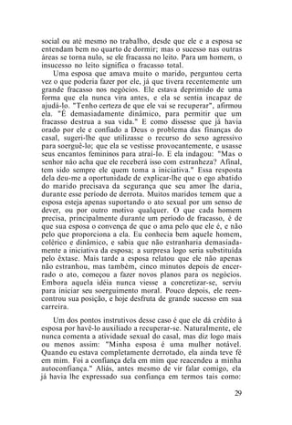 social ou até mesmo no trabalho, desde que ele e a esposa se
entendam bem no quarto de dormir; mas o sucesso nas outras
áreas se torna nulo, se ele fracassa no leito. Para um homem, o
insucesso no leito significa o fracasso total.
Uma esposa que amava muito o marido, perguntou certa
vez o que poderia fazer por ele, já que tivera recentemente um
grande fracasso nos negócios. Ele estava deprimido de uma
forma que ela nunca vira antes, e ela se sentia incapaz de
ajudá-lo. "Tenho certeza de que ele vai se recuperar", afirmou
ela. "É demasiadamente dinâmico, para permitir que um
fracasso destrua a sua vida." E como dissesse que já havia
orado por ele e confiado a Deus o problema das finanças do
casal, sugeri-lhe que utilizasse o recurso do sexo agressivo
para soerguê-lo; que ela se vestisse provocantemente, e usasse
seus encantos femininos para atraí-lo. E ela indagou: "Mas o
senhor nâo acha que ele receberá isso com estranheza? Afinal,
tem sido sempre ele quem toma a iniciativa." Essa resposta
dela deu-me a oportunidade de explicar-lhe que o ego abatido
do marido precisava da segurança que seu amor lhe daria,
durante esse período de derrota. Muitos maridos temem que a
esposa esteja apenas suportando o ato sexual por um senso de
dever, ou por outro motivo qualquer. O que cada homem
precisa, principalmente durante um período de fracasso, é de
que sua esposa o convença de que o ama pelo que ele é, e não
pelo que proporciona a ela. Eu conhecia bem aquele homem,
colérico e dinâmico, e sabia que não estranharia demasiada-
mente a iniciativa da esposa; a surpresa logo seria substituída
pelo êxtase. Mais tarde a esposa relatou que ele não apenas
não estranhou, mas também, cinco minutos depois de encer-
rado o ato, começou a fazer novos planos para os negócios.
Embora aquela idéia nunca viesse a concretizar-se, serviu
para iniciar seu soerguimento moral. Pouco depois, ele reen-
controu sua posição, e hoje desfruta de grande sucesso em sua
carreira.
Um dos pontos instrutivos desse caso é que ele dá crédito à
esposa por havê-lo auxiliado a recuperar-se. Naturalmente, ele
nunca comenta a atividade sexual do casal, mas diz logo mais
ou menos assim: "Minha esposa é uma mulher notável.
Quando eu estava completamente derrotado, ela ainda teve fé
em mim. Foi a confiança dela em mim que reacendeu a minha
autoconfiança." Aliás, antes mesmo de vir falar comigo, ela
já havia lhe expressado sua confiança em termos tais como:
29
 