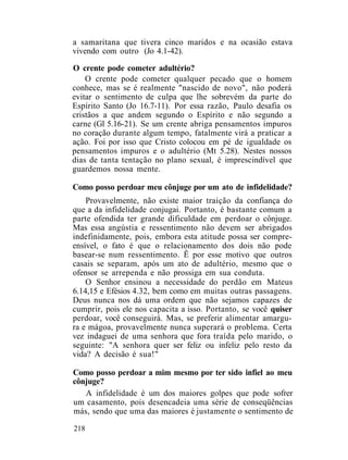 a samaritana que tivera cinco maridos e na ocasião estava
vivendo com outro (Jo 4.1-42).
O crente pode cometer adultério?
O crente pode cometer qualquer pecado que o homem
conhece, mas se é realmente "nascido de novo", não poderá
evitar o sentimento de culpa que lhe sobrevém da parte do
Espírito Santo (Jo 16.7-11). Por essa razão, Paulo desafia os
cristãos a que andem segundo o Espírito e não segundo a
carne (Gl 5.16-21). Se um crente abriga pensamentos impuros
no coração durante algum tempo, fatalmente virá a praticar a
ação. Foi por isso que Cristo colocou em pé de igualdade os
pensamentos impuros e o adultério (Mt 5.28). Nestes nossos
dias de tanta tentação no plano sexual, é imprescindível que
guardemos nossa mente.
Como posso perdoar meu cônjuge por um ato de infidelidade?
Provavelmente, não existe maior traição da confiança do
que a da infidelidade conjugai. Portanto, é bastante comum a
parte ofendida ter grande dificuldade em perdoar o cônjuge.
Mas essa angústia e ressentimento não devem ser abrigados
indefinidamente, pois, embora esta atitude possa ser compre-
ensível, o fato é que o relacionamento dos dois não pode
basear-se num ressentimento. Ê por esse motivo que outros
casais se separam, após um ato de adultério, mesmo que o
ofensor se arrependa e não prossiga em sua conduta.
O Senhor ensinou a necessidade do perdão em Mateus
6.14,15 e Efésios 4.32, bem como em muitas outras passagens.
Deus nunca nos dá uma ordem que não sejamos capazes de
cumprir, pois ele nos capacita a isso. Portanto, se você quiser
perdoar, você conseguirá. Mas, se preferir alimentar amargu-
ra e mágoa, provavelmente nunca superará o problema. Certa
vez indaguei de uma senhora que fora traída pelo marido, o
seguinte: "A senhora quer ser feliz ou infeliz pelo resto da
vida? A decisão é sua!"
Como posso perdoar a mim mesmo por ter sido infiel ao meu
cônjuge?
A infidelidade é um dos maiores golpes que pode sofrer
um casamento, pois desencadeia uma série de conseqüências
más, sendo que uma das maiores é justamente o sentimento de
218
 