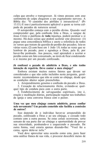 culpa que envolve o transgressor. Já vimos pessoas com esse
sentimento de culpa chegarem a um esgotamento nervoso. A
Bíblia diz: "O caminho dos pérfidos é intransitável." (Pv
13.15.) E isso é particularmente aplicável a quem se torna cul-
pado de pecados de natureza sexual.
O autoperdão começa com o perdão divino. Quando você
compreender que, pela confissão feita a Deus, o sangue de
Jesus Cristo o purificou de toda injustiça, poderá perdoar a si
mesmo. Há duas coisas que podem acelerar este processo: (1)
pegue uma concordância bíblica e anote a referência de todos
os versos que tratam da questão do perdão dos pecados; leia-os
várias vezes; (2) com base em 1 João 1.9, todas as vezes que se
lembrar do pecado, pare e agradeça a Deus, pela fé, por
haver-lhe perdoado. Aos poucos, você aprenderá a aceitar o
perdão como um fato consumado, ao invés de ficar condenando
a si mesmo por um pecado confessado.
Já confessei o pecado de adultério a Deus, e não tenho
intenção de repeti-lo. Devo contar a meu cônjuge?
Embora existam muitos outros fatores que devem ser
considerados e que não estão incluídos nesta pergunta, geral-
mente recomendamos que não se conte ao cônjuge, desde que
as condições abaixo sejam preenchidas.
1. Arrependimento genuíno e confissão do pecado a Deus.
2. Cessação do relacionamento ilícito, evitando-se qual-
quer tipo de conduta para com a outra parte.
3. Estabelecimento de salvaguardas espirituais, isto é,
oração e meditação diárias, participação regular nos trabalhos
da igreja e uma conversa franca com o pastor.
Uma vez que meu cônjuge comete adultério, posso confiar
nele novamente? Um pecado cometido não facilita a comissão
de outros?
Isso depende de o indivíduo haver-se arrependido do
pecado, confessado a Deus e ao seu cônjuge, e cessado todo
contato com a outra pessoa. Se estas coisas ocorreram, seria
sensato de sua parte dar ao cônjuge a oportunidade de provar
sua sinceridade, perdoando-o e esquecendo o passado. De
outra forma, você estaria apenas dizendo-lhe: "Você fez a
cama, agora deite-se nela."
Você deve aproveitar uma ocasião como esta, para fazer
uma análise franca de sua vida, e procurar descobrir meios de
219
 