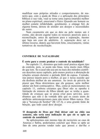modificar suas próprias atitudes e comportamento, de ma-
neira que, com a ajuda de Deus e a aplicação dos princípios
bíblicos à sua vida, você se torne uma esposa (marido) melhor
no plano espiritual, emocional e físico. Quando um homem ou
mulher comete infidelidade, geralmente, o cônjuge fiel, de
alguma forma, deixou de atender aos desejos e necessidades
do outro.
Num casamento em que os dois ou pelo menos um é
crente, eles devem esgotar todos os recursos possíveis para a
reconciliação, antes de apelarem para a separação, mesmo
que haja um caso de adultério. A separação deve ser o
último recurso, depois que haverem feito, sinceramente, várias
tentativas de reconciliação.
CONTROLE DE NATALIDADE
É certo para o crente praticar o controle da natalidade?
No capítulo 11, dissemos que todo casal pratica algum tipo
de controle, pois, se assim não fosse, teria muito mais filhos
do que tem. Se o casal não usa um ou mais dos métodos científi-
cos descritos nesse capítulo, pelo menos pratica a abstenção de
relações sexuais durante o período fértil da esposa. Contudo,
isso parece injusto para a mulher, já que é nessa ocasião que
ela desfruta melhor do ato amoroso. Ao invés de privá-la do
prazer que Deus determinou que ela gozasse, seria melhor
adotar um bom contraceptivo. Mas, como já mencionamos no
capítulo 11, embora creiamos que Deus não se oponha à
limitação do número de filhos (desde que se tenha a quan-
tidade de crianças que se possa criar para servi-lo), acre-
ditamos que não é da vontade dele que os casais usem de
artifícios anticoncepcionais para não terem filhos nunca. Eles
são a "herança do Senhor" (SI 127.3), e uma grande fonte de
bênção, que todo casal deve desejar.
O desagrado de Deus por Onã deixar cair no chão sua
semente, não seria uma indicação de que ele se opõe ao
controle da natalidade?
Se aplicássemos este mesmo tipo de raciocínio ao caso de
Ananias e Safira, poderíamos concluir que Deus se opõe ao
fato de uma pessoa vender tudo que possui e dar-lhe o
220
 