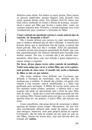 dinheiro como oferta. Em ambos os casos, porém, Deus matou
as pessoas implicadas, porque fingiam estar fazendo uma
coisa, quando faziam outra. Em Gênesis 38.8-10, lemos que
Onã estava roubando ao irmão o direito de herança, recusan-
do-se a gerar um filho que levaria o nome dele, como era
costume naqueles dias. Portanto, é errado empregar esse texto
[ isoladamente para condenar a limitação de filhos.
Í
Como o método da ejaeulacão externa é o mais natural tipo de
controle, ele desagrada a Deus?
Não é errado utilizar este recurso (o .coito interrompido),
mas os médicos afirmam que ele não é eficiente. A maioria dos
homens pensa que se ejacularem fora da vagina, a esposa não
ficará grávida. Mas isso não é verdade. Antes da ejaeulacão,
o homem secreta uma pequena quantidade de fluído, que con-
tém espermatozoides em número suficiente para fecundar uma
I mulher normal. Por isso, a retirada não é um método reco-
mendado. Além disso, com esse método é quase impossível a
esposa atingir o orgasmo.
Por favor, dê-nos alguns textos sobre controle de natalidade.
Tenho uma amiga que vai ter o sétimo filho, que será o quinto,
num período de cinco anos. O marido não aceita a limitação
de filhos (a não ser por tabela).
Não existe nenhum verso definido nas Escrituras que
defenda a limitação da natalidade; mas também não há
nenhum que a condene. A atitude dos cristãos, em geral, com
relação a este assunto, está-se modificando, e a idéia está
ganhando mais aceitação. A Bíblia foi escrita muito antes de
tais métodos serem criados; portanto, o silêncio dela a esse
respeito não pode ser apresentado nem a favor de uma idéia
nem de outra — desde que o casal não esteja pensando em não
ter nenhum filho. Temos razões para crer que, se o marido em
questão fosse ter, ele próprio, o oitavo filho, não haveria um
nono.
Como conselheiro, não posso deixar de mencionar o abjeto
egoísmo do homem acima citado. Obviamente, ele não tem
uma consideração afetuosa pela saúde da esposa, nem por
suas energias, interesses, nem pela própria pessoa da esposa.
Certamente, não há nada de errado em um casal ter sete ou
oito filhos, mesmo em nossos dias, mas essa decisão deve ser
tomada por ambos.
221
 