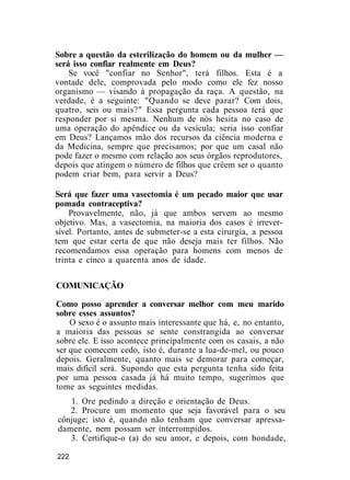 Sobre a questão da esterilização do homem ou da mulher —
será isso confiar realmente em Deus?
Se você "confiar no Senhor", terá filhos. Esta é a
vontade dele, comprovada pelo modo como ele fez nosso
organismo — visando à propagação da raça. A questão, na
verdade, é a seguinte: "Quando se deve parar? Com dois,
quatro, seis ou mais?" Essa pergunta cada pessoa terá que
responder por si mesma. Nenhum de nós hesita no caso de
uma operação do apêndice ou da vesícula; seria isso confiar
em Deus? Lançamos mão dos recursos da ciência moderna e
da Medicina, sempre que precisamos; por que um casal não
pode fazer o mesmo com relação aos seus órgãos reprodutores,
depois que atingem o número de filhos que crêem ser o quanto
podem criar bem, para servir a Deus?
Será que fazer uma vasectomia é um pecado maior que usar
pomada contraceptiva?
Provavelmente, não, já que ambos servem ao mesmo
objetivo. Mas, a vasectomia, na maioria dos casos é irrever-
sível. Portanto, antes de submeter-se a esta cirurgia, a pessoa
tem que estar certa de que não deseja mais ter filhos. Não
recomendamos essa operação para homens com menos de
trinta e cinco a quarenta anos de idade.
COMUNICAÇÃO
Como posso aprender a conversar melhor com meu marido
sobre esses assuntos?
O sexo é o assunto mais interessante que há, e, no entanto,
a maioria das pessoas se sente constrangida ao conversar
sobre ele. E isso acontece principalmente com os casais, a não
ser que comecem cedo, isto é, durante a lua-de-mel, ou pouco
depois. Geralmente, quanto mais se demorar para começar,
mais difícil será. Supondo que esta pergunta tenha sido feita
por uma pessoa casada já há muito tempo, sugerimos que
tome as seguintes medidas.
1. Ore pedindo a direção e orientação de Deus.
2. Procure um momento que seja favorável para o seu
cônjuge; isto é, quando não tenham que conversar apressa-
damente, nem possam ser interrompidos.
3. Certifique-o (a) do seu amor, e depois, com bondade,
222
 