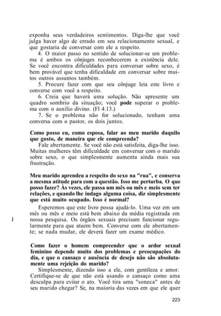 exponha seus verdadeiros sentimentos. Diga-lhe que você
julga haver algo de errado em seu relacionamento sexual, e
que gostaria de conversar com ele a respeito.
4. O maior passo no sentido de solucionar-se um proble-
ma é ambos os cônjuges reconhecerem a existência dele.
Se você encontra dificuldades para conversar sobre sexo, é
bem provável que tenha dificuldade em conversar sobre mui-
tos outros assuntos também.
5. Procure fazer com que seu cônjuge leia este livro e
converse com você a respeito.
6. Creia que haverá uma solução. Não apresente um
quadro sombrio da situação; você pode superar o proble-
ma com o auxílio divino. (Fl 4.13.)
7. Se o problema não for solucionado, tenham uma
conversa com o pastor, os dois juntos.
Como posso eu, como esposa, falar ao meu marido daquilo
que gosto, de maneira que ele compreenda?
Fale abertamente. Se você não está satisfeita, diga-lhe isso.
Muitas mulheres têm dificuldade em conversar com o marido
sobre sexo, o que simplesmente aumenta ainda mais sua
frustração.
Meu marido aprendeu a respeito do sexo na "rua", e conserva
a mesma atitude para com a questão. Isso me perturba. O que
posso fazer? Às vezes, ele passa um mês ou mês e meio sem ter
relações, e quando lhe indago alguma coisa, diz simplesmente
que está muito ocupado. Isso é normal?
Esperemos que este livro possa ajudá-lo. Uma vez em um
mês ou mês e meio está bem abaixo da média registrada em
I nossa pesquisa. Os órgãos sexuais precisam funcionar regu-
larmente para que atuem bem. Converse com ele abertamen-
te; se nada mudar, ele deverá fazer um exame médico.
Como fazer o homem compreender que o ardor sexual
feminino depende muito dos problemas e preocupações do
dia, e que o cansaço e ausência de desejo não são absoluta-
mente uma rejeição do marido?
Simplesmente, dizendo isso a ele, com gentileza e amor.
Certifique-se de que não está usando o cansaço como uma
desculpa para evitar o ato. Você tira uma "soneca" antes de
seu marido chegar? Se, na maioria das vezes em que ele quer
223
 
