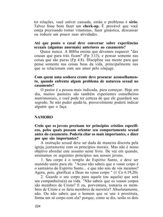 ter relações, você estiver cansada, então o problema é sério.
Talvez fosse bom fazer um check-up. Ê provável que você
esteja precisando tomar vitaminas, fazer ginástica, descansar
ou reduzir um pouco suas atividades.
Até que ponto o casal deve conversar sobre experiências
sexuais (algumas anormais) anteriores ao casamento?
Quase nunca. A Bíblia ensina que devemos esquecer "das
cousas que para trás ficam" (Fp 3.13), e pensar somente nas
coisas que são puras (Fp 4.8). Discipline sua mente para que
pense somente nas coisas boas da vida, principalmente nas
que se relacionam com seu amor pelo cônjuge.
Com quem uma senhora crente deve procurar aconselhamen-
to, quando enfrenta algum problema de natureza sexual no
casamento?
O pastor é a pessoa mais indicada, para começar. Hoje em
dia, muitos pastores são também experientes conselheiros
matrimoniais, e você pode ter certeza de que ele guardará seu
segredo. Se não puder ajudá-la, provavelmente poderá indicar
alguém que o faça.
NAMORO
Creio que os jovens precisam ter princípios cristãos específi-
cos, pelos quais possam orientar seu comportamento sexual
antes do casamento. Poderia citar os mais importantes, e dizer
por que são importantes?
A instrução sexual deve ser dada de maneira discreta pela
igreja, juntamente com os princípios morais. Mas não é nosso
objetivo abordar este assunto neste livro. De vez em quando,
ensinamos os seguintes princípios aos nossos jovens.
1. Seu corpo é o templo do Espírito Santo, e deve ser
mantido santo para ele. "Acaso não sabeis que o vosso corpo é
o santuário do Espírito Santo... e que não sois de vós mesmos?
Agora, pois, glorificai a Deus no vosso corpo " (1 Co 6.19,20).
2. Guarde o seu corpo para aquele (ou aquela) que será
seu companheiro(a) na vida. "Não sabeis que os vossos corpos
são membros de Cristo? E eu, porventura, tomaria os mem-
bros de Cristo e os faria membros de meretriz? Absolutamente,
não. Ou não sabeis que o homem que se une à prostituta,
forma um só corpo com ela? porque, como se diz, serão os dois
224
 