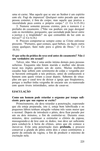 uma só carne. Mas aquele que se une ao Senhor é um espírito
com ele. Fugi da impureza! Qualquer outro pecado que uma
pessoa cometer, é fora do corpo; mas aquele que pratica a
imoralidade peca contra o próprio corpo." (1 Co 6.15-18.)
3. Namore somente pessoas crentes, pois o namoro é o
prelúdio do casamento. ("Não vos ponhais em jugo desigual
com os incrédulos; porquanto, que sociedade pode haver entre
a justiça e a iniqüidade? ou que comunhão da luz com as
trevas?" (2 Co 6.14.)
4. Procure comportar-se sempre como se Cristo estivesse
presente. "Portanto, quer comais, quer bebais, ou façais outra
cousa qualquer, fazei tudo para a glória de Deus." (1 Co
10.31)
O que acha da prática do sexo oral antes do casamento? Não é
um verdadeiro ato sexual?
Talvez, não. Mas é uma união íntima demais para pessoas
solteiras. Enquanto não forem marido e mulher não devem
tocar nos órgãos genitais um do outro. Muitas mulheres
casadas hoje sofrem com sentimento de culpa e vergonha por
se haverem entregado a tais práticas, antes de conhecerem o
homem com quem viriam a casar depois. Sabemos de situa-
ções em que o casal teve de deixar a igreja que freqüentava,
porque a mulher tinha vergonha de encarar um ex-namorado
com quem tivera intimidades, antes de casar-se.
EJACULAÇÃO
Como um homem pode retardar o orgasmo por tempo sufi-
ciente para que sua esposa se excite?
Primeiramente, ele deve retardar a penetração, esperando
que ela esteja preparada, isto é, esteja bem lubrificada e os
pequenos lábios tenham atingido volume três vezes maior que
o normal. Depois de introduzir o pênis, deve ficar parado por
um ou dois minutos, a fim de controlar-se. Durante esses
minutos, deve continuar a estimular o clitóris da esposa,
massageando-o de leve com os dedos; isso deve ser suficiente
para conduzi-la à beira do clímax, antes que ele comece a
mover-se. Evite uma penetração mais profunda, e procure
conservar a glande do pênis entre dois e cinco centímetros a
partir da entrada da vagina, a fim de produzir o máximo de
excitação nela.
225
 