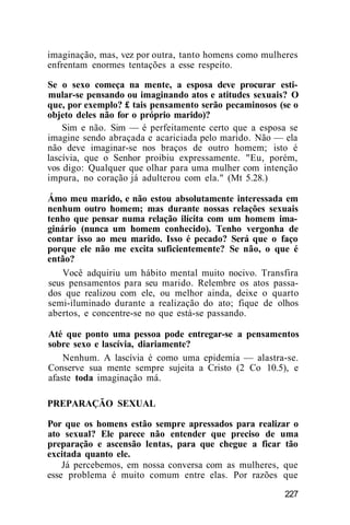 imaginação, mas, vez por outra, tanto homens como mulheres
enfrentam enormes tentações a esse respeito.
Se o sexo começa na mente, a esposa deve procurar esti-
mular-se pensando ou imaginando atos e atitudes sexuais? O
que, por exemplo? £ tais pensamento serão pecaminosos (se o
objeto deles não for o próprio marido)?
Sim e não. Sim — é perfeitamente certo que a esposa se
imagine sendo abraçada e acariciada pelo marido. Não — ela
não deve imaginar-se nos braços de outro homem; isto é
lascívia, que o Senhor proibiu expressamente. "Eu, porém,
vos digo: Qualquer que olhar para uma mulher com intenção
impura, no coração já adulterou com ela." (Mt 5.28.)
Ámo meu marido, e não estou absolutamente interessada em
nenhum outro homem; mas durante nossas relações sexuais
tenho que pensar numa relação ilícita com um homem ima-
ginário (nunca um homem conhecido). Tenho vergonha de
contar isso ao meu marido. Isso é pecado? Será que o faço
porque ele não me excita suficientemente? Se não, o que é
então?
Você adquiriu um hábito mental muito nocivo. Transfira
seus pensamentos para seu marido. Relembre os atos passa-
dos que realizou com ele, ou melhor ainda, deixe o quarto
semi-iluminado durante a realização do ato; fique de olhos
abertos, e concentre-se no que está-se passando.
Até que ponto uma pessoa pode entregar-se a pensamentos
sobre sexo e lascívia, diariamente?
Nenhum. A lascívia é como uma epidemia — alastra-se.
Conserve sua mente sempre sujeita a Cristo (2 Co 10.5), e
afaste toda imaginação má.
PREPARAÇÃO SEXUAL
Por que os homens estão sempre apressados para realizar o
ato sexual? Ele parece não entender que preciso de uma
preparação e ascensão lentas, para que chegue a ficar tão
excitada quanto ele.
Já percebemos, em nossa conversa com as mulheres, que
esse problema é muito comum entre elas. Por razões que
227
 