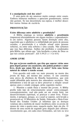 £ a manipulação oral dos seios?
Ê uma parte do ato amoroso muito comum entre casais.
Embora inúmeras mulheres a apreciem grandemente, outras
não gostam. Se isso desestimula sua esposa, é melhor desco-
brir outras formas de excitá-la.
PROSTITUIÇÃO
Existe diferença entre adultério e prostituição?
A Bíblia emprega os termos adultério e prostituição
(impureza) alternadamente em alguns trechos e separadamen-
te em outros. Algumas pessoas fazem distinção entre eles,
sugerindo que o adultério é a infidelidade por parte de pessoas
casadas, e prostituição é a relação sexual entre pessoas
solteiras, ou entre uma solteira e uma casada. Não achamos
que isso faça diferença. Ambos são proibidos e condenados
pela Bíblia, que afirma que "não herdarão o reino de Deus os
que tais cousas praticam". (Gl 5.19-21 e 1 Co 6.9.)
AMOR LIVRE
Por que os jovens saudáveis, que têm que esperar vários anos
para depois pensar em casamento, não podem praticar o amor
livre, desde que sejam fiéis um ao outro? Seria uma forma
natural de reduzir a tensão sexual.
Esta questão está cada vez mais presente na mente dos
jovens de hoje, até mesmo dos crentes. E isto constitui
uma prova da eficiência da filosofia humanística, que está
sendo difundida pela maioria dos educadores seculares. Nós
defendemos a tese de que se deve preservar a relação sexual
apenas para o estado conjugai, pelas seguintes razões:
1. Mantém a saúde física e mental dos jovens. A Bíblia
proíbe todo tipo de relacionamento sexual extra-conjugal;
conseqüentemente, você não pode ser um crente forte, em
desenvolvimento espiritual, se praticar o amor livre. Fisica-
mente, é perigoso, porque, se o casal se separar, será levado a
promiscuir-se. O Ministério da Saúde, Educação e Bem-Estar
Social dos Estados Unidos já informou que as doenças
venéreas são a moléstia de maior incidência entre os jovens de
menos de vinte e quatro anos, naquela nação, hoje em dia. O
diretor de uma escola de segundo grau daquele país afirmou
recentemente que, em cada cinco formandos, um tem ou teve
229
 