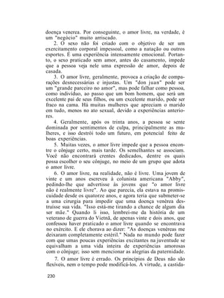 doença venerea. Por conseguinte, o amor livre, na verdade, é
um "negócio" muito arriscado.
2. O sexo não foi criado com o objetivo de ser um
exercitamento corporal impessoal, como a natação ou outros
esportes. É uma experiência intensamente emocional. Portan-
to, o sexo praticado sem amor, antes do casamento, impede
que a pessoa veja nele uma expressão de amor, depois de
casada.
3. O amor livre, geralmente, provoca a criação de compa-
rações desnecessárias e injustas. Um "don juan" pode ser
um "grande parceiro no amor", mas pode falhar como pessoa,
como indivíduo, ao passo que um bom homem, que será um
excelente pai de seus filhos, ou um excelente marido, pode ser
fraco na cama. Há muitas mulheres que apreciam o marido
em tudo, menos no ato sexual, devido a experiências anterio-
res.
4. Geralmente, após os trinta anos, a pessoa se sente
dominada por sentimentos de culpa, principalmente as mu-
lheres, e isso destrói todo um futuro, em potencial feito de
boas experiências.
5. Muitas vezes, o amor livre impede que a pessoa encon-
tre o cônjuge certo, mais tarde. Os semelhantes se associam.
Você não encontrará crentes dedicados, dentre os quais
possa escolher o seu cônjuge, no meio de um grupo que adota
o amor livre.
6. O amor livre, na realidade, não é livre. Uma jovem de
vinte e um anos escreveu à colunista americana "Abby",
pedindo-lhe que advertisse às jovens que "o amor livre
não é realmente livre". Ao que parecia, ela estava na promis-
cuidade desde os quatorze anos, e agora teria que submeter-se
a uma cirurgia para impedir que uma doença venérea des-
truísse sua vida. "Isso está-me tirando a chance de algum dia
ser mãe." Quando li isso, lembrei-me da história de um
veterano de guerra do Vietnã, de apenas vinte e dois anos, que
confessou haver praticado o amor livre quando se encontrava
no exército. E ele chorava ao dizer: "As doenças venéreas me
deixaram completamente estéril." Nada no mundo pode fazer
com que umas poucas experiências excitantes na juventude se
equivalham a uma vida inteira de experiências amorosas
com o cônjuge; isso sem mencionar as alegrias da paternidade.
7. O amor livre é errado. Os princípios de Deus não são
flexíveis, nem o tempo pode modificá-los. A virtude, a castida-
230
 