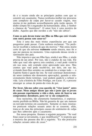 /
de e o recato ainda são as principais pedras com que se
constrói um casamento. Nunca nenhuma mulher me procurou
com complexo de culpa por haver-se casado virgem, mas
muitas já me pediram aconselhamento pela razão oposta. O
diabo sempre foi o enganador da humanidade; aliás, o Senhor
o chamou de "mentiroso". O amor livre é uma mentira do
diabo. Aqueles que dão ouvidos a ele "não são sábios".
Como os pais devem tratar um filho ou filha que está vivendo
com outra pessoa sem casar-se?
Esta é uma das mais tristes experiências por que um
progenitor pode passar. Certa senhora exclamou: "Eu prefe-
ria ter recebido a notícia de que ela morreu." Não estou muito
certo de que ela estivesse realmente sendo sincera, mas foi o
que me pareceu no momento. Uma expressão dessas revela o
sentimento dos pais.
Não importa o que seu filho faça, ainda é seu filho, e ainda
precisa de seu amor. Por isso, não o expulse de sua vida. Ele
sabe que você não aprova esta conduta, e você pode visitá-lo
em sua casa, sem contudo estar aprovando seus atos. Mas
cremos que você pode recebê-los, aos dois, em seu lar,
evitando fazer-lhes sermões ou condená-los o tempo todo — o
Espírito Santo é quem faz isto. Se você continuar demonstran-
do amor (embora não demonstre aprovação), quando o rela-
cionamento ilícito terminar, você poderá ajudá-lo a refazer a
vida. Leia a história do Filho Pródigo, em Lucas 15, e procure
enxergar as coisas do ponto-de-vista do pai.
Por favor, fale-nos sobre essa questão de "viver junto" antes
de casar. Meus amigos dizem que não é justo que os jovens
não possam experimentar a vida a dois, antes de fazer-se um
compromisso duradouro, para ver se são compatíveis.
Esse raciocínio, tão claramente humanístico, é expressa-
mente proibido na Bíblia. Não há garantia de que um namoro
ou noivado termine em casamento. Somente os mais insensa-
tos praticam relações sexuais antes de se casarem; aliás,
trata-se de uma das principais causas do sentimento de culpa
que lhes sobrevém após o casamento.
Em nossa pesquisa, fizemos a seguinte pergunta: "Se você
fosse casar-se novamente, o que modificaria?" A resposta que
a maioria das pessoas deu foi a seguinte: "Eu não praticaria
relações sexuais antes de casar."
231
 