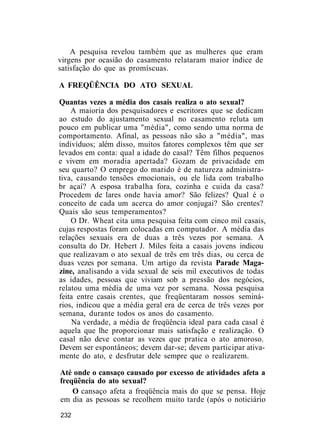 A pesquisa revelou também que as mulheres que eram
virgens por ocasião do casamento relataram maior índice de
satisfação do que as promíscuas.
A FREQÜÊNCIA DO ATO SEXUAL
Quantas vezes a média dos casais realiza o ato sexual?
A maioria dos pesquisadores e escritores que se dedicam
ao estudo do ajustamento sexual no casamento reluta um
pouco em publicar uma "média", como sendo uma norma de
comportamento. Afinal, as pessoas não são a "média", mas
indivíduos; além disso, muitos fatores complexos têm que ser
levados em conta: qual a idade do casal? Têm filhos pequenos
e vivem em moradia apertada? Gozam de privacidade em
seu quarto? O emprego do marido é de natureza administra-
tiva, causando tensões emocionais, ou ele lida com trabalho
br açaí? A esposa trabalha fora, cozinha e cuida da casa?
Procedem de lares onde havia amor? São felizes? Qual é o
conceito de cada um acerca do amor conjugai? São crentes?
Quais são seus temperamentos?
O Dr. Wheat cita uma pesquisa feita com cinco mil casais,
cujas respostas foram colocadas em computador. A média das
relações sexuais era de duas a três vezes por semana. A
consulta do Dr. Hebert J. Miles feita a casais jovens indicou
que realizavam o ato sexual de três em três dias, ou cerca de
duas vezes por semana. Um artigo da revista Parade Maga-
zine, analisando a vida sexual de seis mil executivos de todas
as idades, pessoas que viviam sob a pressão dos negócios,
relatou uma média de uma vez por semana. Nossa pesquisa
feita entre casais crentes, que freqüentaram nossos seminá-
rios, indicou que a média geral era de cerca de três vezes por
semana, durante todos os anos do casamento.
Na verdade, a média de freqüência ideal para cada casal é
aquela que lhe proporcionar mais satisfação e realização. O
casal não deve contar as vezes que pratica o ato amoroso.
Devem ser espontâneos; devem dar-se; devem participar ativa-
mente do ato, e desfrutar dele sempre que o realizarem.
Até onde o cansaço causado por excesso de atividades afeta a
freqüência do ato sexual?
O cansaço afeta a freqüência mais do que se pensa. Hoje
em dia as pessoas se recolhem muito tarde (após o noticiário
232
 