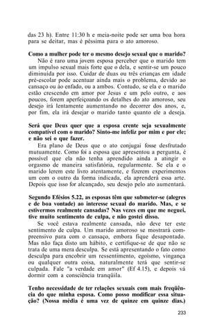 das 23 h). Entre 11:30 h e meia-noite pode ser uma boa hora
para se deitar, mas é péssima para o ato amoroso.
Como a mulher pode ter o mesmo desejo sexual que o marido?
Não é raro uma jovem esposa perceber que o marido tem
um impulso sexual mais forte que o dela, e sentir-se um pouco
diminuída por isso. Cuidar de duas ou três crianças em idade
pré-escolar pode acentuar ainda mais o problema, devido ao
cansaço ou ào enfado, ou a ambos. Contudo, se ela e o marido
estão crescendo em amor por Jesus e um pelo outro, e aos
poucos, forem aperfeiçoando os detalhes do ato amoroso, seu
desejo irá lentamente aumentando no decorrer dos anos, e,
por fim, ela irá desejar o marido tanto quanto ele a deseja.
Será que Deus quer que a esposa crente seja sexualmente
compatível com o marido? Sinto-me infeliz por mim e por ele;
e não sei o que fazer.
Era plano de Deus que o ato conjugai fosse desfrutado
mutuamente. Como foi a esposa que apresentou a pergunta, é
possível que ela não tenha aprendido ainda a atingir o
orgasmo de maneira satisfatória, regularmente. Se ela e o
marido lerem este livro atentamente, e fizerem experimentos
um com o outro da forma indicada, ela aprenderá essa arte.
Depois que isso for alcançado, seu desejo pelo ato aumentará.
Segundo Efésios 5.22, as esposas têm que submeter-se (alegres
e de boa vontade) ao interesse sexual do marido. Mas, e se
estivermos realmente cansadas? Nas vezes em que me neguei,
tive muito sentimento de culpa, e não gostei disso.
Se você estava realmente cansada, não deve ter este
sentimento de culpa. Um marido amoroso se mostrará com-
preensivo para com o cansaço, embora fique desapontado.
Mas não faça disto um hábito, e certifique-se de que não se
trata de uma mera desculpa. Se está apresentando o fato como
desculpa para encobrir um ressentimento, egoísmo, vingança
ou qualquer outra coisa, naturalmente terá que sentir-se
culpada. Fale "a verdade em amor" (Ef 4.15), e depois vá
dormir com a consciência tranqüila.
Tenho necessidade de ter relações sexuais com mais freqüên-
cia do que minha esposa. Como posso modificar essa situa-
ção? (Nossa média é uma vez de quinze em quinze dias.)
233
 