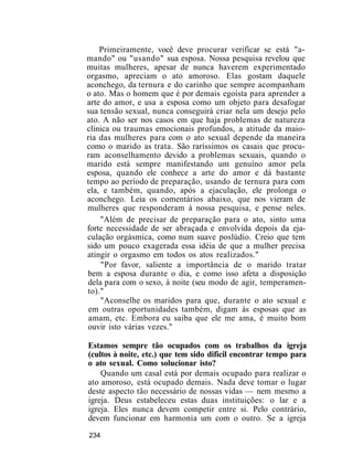 Primeiramente, você deve procurar verificar se está "a-
mando" ou "usando" sua esposa. Nossa pesquisa revelou que
muitas mulheres, apesar de nunca haverem experimentado
orgasmo, apreciam o ato amoroso. Elas gostam daquele
aconchego, da ternura e do carinho que sempre acompanham
o ato. Mas o homem que é por demais egoísta para aprender a
arte do amor, e usa a esposa como um objeto para desafogar
sua tensão sexual, nunca conseguirá criar nela um desejo pelo
ato. A não ser nos casos em que haja problemas de natureza
clínica ou traumas emocionais profundos, a atitude da maio-
ria das mulheres para com o ato sexual depende da maneira
como o marido as trata. São raríssimos os casais que procu-
ram aconselhamento devido a problemas sexuais, quando o
marido está sempre manifestando um genuíno amor pela
esposa, quando ele conhece a arte do amor e dá bastante
tempo ao período de preparação, usando de ternura para com
ela, e também, quando, após a ejaculação, ele prolonga o
aconchego. Leia os comentários abaixo, que nos vieram de
mulheres que responderam à nossa pesquisa, e pense neles.
"Além de precisar de preparação para o ato, sinto uma
forte necessidade de ser abraçada e envolvida depois da eja-
culação orgásmica, como num suave poslúdio. Creio que tem
sido um pouco exagerada essa idéia de que a mulher precisa
atingir o orgasmo em todos os atos realizados."
"Por favor, saliente a importância de o marido tratar
bem a esposa durante o dia, e como isso afeta a disposição
dela para com o sexo, à noite (seu modo de agir, temperamen-
to)."
"Aconselhe os maridos para que, durante o ato sexual e
em outras oportunidades também, digam às esposas que as
amam, etc. Embora eu saiba que ele me ama, é muito bom
ouvir isto várias vezes."
Estamos sempre tão ocupados com os trabalhos da igreja
(cultos à noite, etc.) que tem sido difícil encontrar tempo para
o ato sexual. Como solucionar isto?
Quando um casal está por demais ocupado para realizar o
ato amoroso, está ocupado demais. Nada deve tomar o lugar
deste aspecto tão necessário de nossas vidas — nem mesmo a
igreja. Deus estabeleceu estas duas instituições: o lar e a
igreja. Eles nunca devem competir entre si. Pelo contrário,
devem funcionar em harmonia um com o outro. Se a igreja
234
 