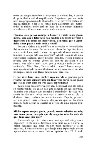 toma um tempo excessivo, às expensas da vida no lar, a ordem
de prioridades está desequilibrada. Sugerimos que reexami-
nem sua programação de atividades, e, se estiverem realmente
negligenciando o lar e os filhos para assistirem aos cultos
todas as noites, então está na hora de eliminarem algumas
atividades e ficarem um pouco mais em casa.
Quando uma pessoa começa a buscar a Cristo mais plena-
mente, será que o fator sexo não perderá um pouco de valor e
decrescerá um pouco de importância, à medida que o verda-
deiro amor passa a unir mais o casal?
Buscar a Cristo não modifica as carências e necessidades
físicas do ser humano. Se um crente cheio do Espírito Santo
ainda sente fome, sede e sono, por que não deveria conservar
também o desejo pelo ato amoroso? Afinal, trata-se de uma
experiência sagrada, entre pessoas casadas. Nossa pesquisa
revelou que os crentes cheios do Espírito praticam o ato
sexual, em média, mais vezes que os outros casais de nossa
sociedade. Além disso, "o verdadeiro amor" busca sempre
uma oportunidade de manifestar-se; o ato amoroso é um dos
principais meios que Deus determinou para isso.
O que deve fazer uma mulher cujo marido a procura para
relações sexuais somente uma ou duas vezes por mês, ao passo
que ela as quer duas ou três vezes por semana?
Tenha uma boa conversa com ele. É possível que ele esteja
se masturbando; ou então não está sabendo do seu interesse.
Examine sua atitude com respeito à submissão. Se você está
sendo insubmissa, talvez esta seja a maneira como ele se
desforra disso, embora inconscientemente. Depois, procure
ser um pouco mais sedutora, dentro do quarto. Nenhum
homem pode deixar de excitar-se à vista de uma esposa insi-
nuante.
Minha esposa sempre gosta, quando temos relações sexuais;
mas como posso conseguir que ela deseje ter relações mais do
que duas vezes por mês?
Embora ela aprecie o ato sexual, será que está atingindo o
orgasmo? Existe muita diferença entre uma coisa e outra. A
maior sensação que uma mulher pode desfrutar é a do
orgasmo. E é rara a esposa que deseja uma experiência dessas
apenas duas vezes por mês. Leia o capítulo cinco "A Arte de
235
 