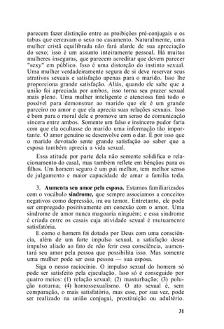parecem fazer distinção entre as proibições pré-conjugais e os
tabus que cercavam o sexo no casamento. Naturalmente, uma
mulher cristã equilibrada não fará alarde de sua apreciação
do sexo; isso é um assunto inteiramente pessoal. Há muitas
mulheres inseguras, que parecem acreditar que devem parecer
"sexy" em público. Isso é uma distorção do instinto sexual.
Uma mulher verdadeiramente segura de si deve reservar seus
atrativos sexuais e satisfação apenas para o marido. Isso lhe
proporciona grande satisfação. Aliás, quando ele sabe que a
união foi apreciada por ambos, isso torna seu prazer sexual
mais pleno. Uma mulher inteligente e atenciosa fará todo o
possível para demonstrar ao marido que ele é um grande
parceiro no amor e que ela aprecia suas relações sexuais. Isso
é bom para o moral dele e promove um senso de comunicação
sincera entre ambos. Somente um falso e insincero pudor faria
com que ela ocultasse do marido uma informação tão impor-
tante. O amor genuíno se desenvolve com o dar. É por isso que
o marido devotado sente grande satisfação ao saber que a
esposa também aprecia a vida sexual.
Essa atitude por parte dela não somente solidifica o rela-
cionamento do casal, mas também reflete em bênçãos para os
filhos. Um homem seguro é um pai melhor, tem melhor senso
de julgamento e maior capacidade de amar a família toda.
3. Aumenta seu amor pela esposa. Estamos familiarizados
com o vocábulo sindrome, que sempre associamos a conceitos
negativos como depressão, ira ou temor. Entretanto, ele pode
ser empregado positivamente em conexão com o amor. Uma
sindrome de amor nunca magoaria ninguém; e essa sindrome
é criada entre os casais cuja atividade sexual é mutuamente
satisfatória.
E como o homem foi dotado por Deus com uma consciên-
cia, além de um forte impulso sexual, a satisfação desse
impulso aliado ao fato de não ferir essa consciência, aumen-
tará seu amor pela pessoa que possibilita isso. Mas somente
uma mulher pode ser essa pessoa — sua esposa.
Siga o nosso raciocínio. O impulso sexual do homem só
pode ser satisfeito pela ejaculação. Isso só é conseguido por
quatro meios: (1) relação sexual; (2) masturbação; (3) polu-
ção noturna; (4) homossexualismo. O ato sexual é, sem
comparação, o mais satisfatório, mas esse, por sua vez, pode
ser realizado na união conjugai, prostituição ou adultério.
31
 