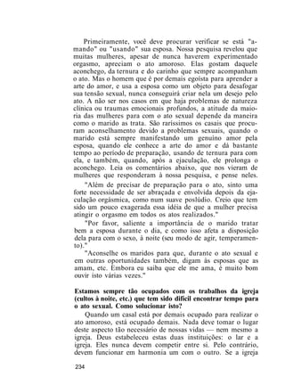 Primeiramente, você deve procurar verificar se está "a-
mando" ou "usando" sua esposa. Nossa pesquisa revelou que
muitas mulheres, apesar de nunca haverem experimentado
orgasmo, apreciam o ato amoroso. Elas gostam daquele
aconchego, da ternura e do carinho que sempre acompanham
o ato. Mas o homem que é por demais egoísta para aprender a
arte do amor, e usa a esposa como um objeto para desafogar
sua tensão sexual, nunca conseguirá criar nela um desejo pelo
ato. A não ser nos casos em que haja problemas de natureza
clínica ou traumas emocionais profundos, a atitude da maio-
ria das mulheres para com o ato sexual depende da maneira
como o marido as trata. São raríssimos os casais que procu-
ram aconselhamento devido a problemas sexuais, quando o
marido está sempre manifestando um genuíno amor pela
esposa, quando ele conhece a arte do amor e dá bastante
tempo ao período de preparação, usando de ternura para com
ela, e também, quando, após a ejaculação, ele prolonga o
aconchego. Leia os comentários abaixo, que nos vieram de
mulheres que responderam à nossa pesquisa, e pense neles.
"Além de precisar de preparação para o ato, sinto uma
forte necessidade de ser abraçada e envolvida depois da eja-
culação orgásmica, como num suave poslúdio. Creio que tem
sido um pouco exagerada essa idéia de que a mulher precisa
atingir o orgasmo em todos os atos realizados."
"Por favor, saliente a importância de o marido tratar
bem a esposa durante o dia, e como isso afeta a disposição
dela para com o sexo, à noite (seu modo de agir, temperamen-
to)."
"Aconselhe os maridos para que, durante o ato sexual e
em outras oportunidades também, digam às esposas que as
amam, etc. Embora eu saiba que ele me ama, é muito bom
ouvir isto várias vezes."
Estamos sempre tão ocupados com os trabalhos da igreja
(cultos à noite, etc.) que tem sido difícil encontrar tempo para
o ato sexual. Como solucionar isto?
Quando um casal está por demais ocupado para realizar o
ato amoroso, está ocupado demais. Nada deve tomar o lugar
deste aspecto tão necessário de nossas vidas — nem mesmo a
igreja. Deus estabeleceu estas duas instituições: o lar e a
igreja. Eles nunca devem competir entre si. Pelo contrário,
devem funcionar em harmonia um com o outro. Se a igreja
234
 