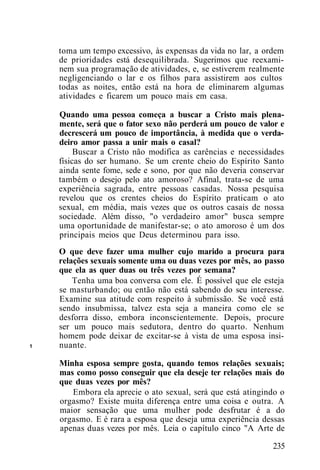 1
toma um tempo excessivo, às expensas da vida no lar, a ordem
de prioridades está desequilibrada. Sugerimos que reexami-
nem sua programação de atividades, e, se estiverem realmente
negligenciando o lar e os filhos para assistirem aos cultos
todas as noites, então está na hora de eliminarem algumas
atividades e ficarem um pouco mais em casa.
Quando uma pessoa começa a buscar a Cristo mais plena-
mente, será que o fator sexo não perderá um pouco de valor e
decrescerá um pouco de importância, à medida que o verda-
deiro amor passa a unir mais o casal?
Buscar a Cristo não modifica as carências e necessidades
físicas do ser humano. Se um crente cheio do Espírito Santo
ainda sente fome, sede e sono, por que não deveria conservar
também o desejo pelo ato amoroso? Afinal, trata-se de uma
experiência sagrada, entre pessoas casadas. Nossa pesquisa
revelou que os crentes cheios do Espírito praticam o ato
sexual, em média, mais vezes que os outros casais de nossa
sociedade. Além disso, "o verdadeiro amor" busca sempre
uma oportunidade de manifestar-se; o ato amoroso é um dos
principais meios que Deus determinou para isso.
O que deve fazer uma mulher cujo marido a procura para
relações sexuais somente uma ou duas vezes por mês, ao passo
que ela as quer duas ou três vezes por semana?
Tenha uma boa conversa com ele. É possível que ele esteja
se masturbando; ou então não está sabendo do seu interesse.
Examine sua atitude com respeito à submissão. Se você está
sendo insubmissa, talvez esta seja a maneira como ele se
desforra disso, embora inconscientemente. Depois, procure
ser um pouco mais sedutora, dentro do quarto. Nenhum
homem pode deixar de excitar-se à vista de uma esposa insi-
nuante.
Minha esposa sempre gosta, quando temos relações sexuais;
mas como posso conseguir que ela deseje ter relações mais do
que duas vezes por mês?
Embora ela aprecie o ato sexual, será que está atingindo o
orgasmo? Existe muita diferença entre uma coisa e outra. A
maior sensação que uma mulher pode desfrutar é a do
orgasmo. E é rara a esposa que deseja uma experiência dessas
apenas duas vezes por mês. Leia o capítulo cinco "A Arte de
235
 
