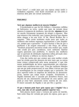 Fazer Amor", e cuide para que sua esposa esteja tendo o
verdadeiro orgasmo; você ficará encantado ao ver como o
interesse dela pelo ato sexual aumentará.
FRIGIDEZ
Será que algumas mulheres já nascem Erigidas?
Considerando-se que há três bilhões e oitocentos milhões
de habitantes na terra, sendo que mais da metade desse
número é composta de mulheres, sem dúvida, algumas devem
ter nacido fisicamente incapazes de atingir o orgasmo. Mas
esse número é tão reduzido, que é pouco provável que alguma
delas chegue a ler este livro. O Dr. David Reuben diz o
seguinte. "Não existe nenhuma razão para que todas as
mulheres não tenham orgasmos regularmente e com freqüên-
cia, sempre que o quiserem."1
E para ilustrar o fato de que o
problema é de origem emocional e não física, ele afirma:
"Nenhum psiquiatra encontrou ainda uma mulher que, tendo
sido criada por pais carinhosos, num ambiente familiar
seguro, apresente este problema. A maioria das mulheres
que se queixam de disfunção orgásmica sofreu privação emo-
cional durante a infância ou mesmo depois."2
Uma das razões por que cremos que uma mulher criada
num lar cristão goza dos prazeres do sexo mais que as outras
(uma crença comprovada pela nossa pesquisa), é que têm
maior probabilidade de haver experimentado um relaciona-
mento mais carinhoso com o pai. Uma das melhores bênçãos
que um pai pode proporcionar às suas filhas é deixar que elas
se aconcheguem ao seu coração sempre que o quiserem. Ele
deve reprimir todos os impulsos de afastá-las ou desencora-
já-las, mesmo que esteja muito ocupado. Geralmente, a
frigidez feminina não é causada por distúrbios físicos, mas
decorre de um afastamento emocional do sexo oposto, que
pode já estar bem adiantado numa menina de seis anos.
O maior causador da frigidez é um pai frio e egoísta.
O que o homem pode fazer pela esposa que é frígida? Eu a
amo, mas não sei até quando poderei suportar isso.
Será preciso muito amor e ternura por parte do marido,
bem como força de vontade por parte da esposa, para que o
236
 