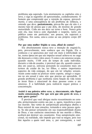problema seja superado. Leia atentamente os capítulos oito e
nove, e siga as sugestões ali apresentadas, cuidadosamente. O
homem que compreende que a rejeição da esposa, provavel-
mente, é uma conseqüência de um problema de infância, e
entende que deve, pacientemente, provar-lhe que ele não é o
mesmo tipo de pessoa que o pai dela, dá mostras de grande
maturidade. Cada ato seu deve ser terno e bom. Nunca grite
com ela, mas trate-a com dignidade e respeito, tanto em
público como em particular; aos poucos, ela superará o
problema. Em suma, ame-a como ao seu próprio corpo (Ef
5.28).
Por que uma mulher frígida se casa, afinal de contas?
Ela absolutamente nunca teve a intenção de enganá-lo,
pois, provavelmente, nem sonhava que era frígida. Ela o
conheceu e se apaixonou por você em meio à infelicidade no
lar, numa época em que seu impulso sexual achava-se no auge
(de dezesseis a vinte e dois anos). E como o ato amoroso ocupa,
quando muito, 1/168 avós do tempo de cada indivíduo,
durante a vida de casados, é provável que ela, quando concor-
dou em casar-se, estivesse pensando no casamento mais em
termos de cuidar do lar, ter filhos, e outros importantes
aspectos da vida conjugai, do que em ter relações sexuais.
Assim como nadar ou praticar outro esporte, atingir o orgas-
mo no ato sexual é uma arte que precisa ser aprendida. O
grande problema é que nenhuma outra função da vida reúne
as áreas física e emocional de duas pessoas como o ato
amoroso. E a habilidade para realizá-lo requer prática e
concentração.
Assisti à sua palestra sobre sexo, e, sinceramente, não fiquei
muito entusiasmada. Por que será que não gosto de sexo, e
nem quero gostar?
É provável que você abrigue muito ressentimento no cora-
ção, primeiramente contra seu pai, e, agora, transferiu-o para
seu marido. Seu verniz de autoproteção psicológica abafou o
fluxo natural de suas emoções, tornando-a uma pessoa egoís-
ta. Se não pensar seriamente em sua responsabilidade diante
de Deus, e nas carências emocionais de seu marido e filhos,
acabará por destruir seu casamento. Essa autoproteção emo-
cional, na realidade, não impede que você se magoe, pois isso
fere àqueles a quem você ama, e, por conseguinte, a você
237
 