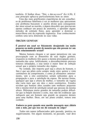 também. O Senhor disse: "Dai, e dar-se-vos-á" (Lc 6.38). E
esse princípio aplica-se particularmente bem ao amor.
Uma das mais gratificantes experiências de um conselhei-
ro de problemas familiares é ver as mulheres que apresentam
este problema buscarem o auxílio divino para conseguirem
dar amor sexual ao marido, e depois descobrir que precisavam
apenas conhecer um pouco de anatomia, e aprender alguns
métodos de estímulo físico, para aprender a dominar a
maravilhosa arte da expressão orgásmica. Esse conhecimento
confere uma nova dimensão às suas vidas.
ÓRGÃOS GENITAIS
É possível um casal ser fisicamente desajustado (ou muito
pequeno ou muito grande) de maneira que não possam ter um
bom relacionamento sexual?
Muitos homens chegam a ser quase paranóicos em sua
preocupação com as dimensões de seus órgãos genitais,
enquanto as mulheres têm quase a mesma preocupação com o
tamanho dos seios. Infelizmente, o desconhecimento provoca
temores infundados, e esse temor é maior fator de inibição
sexual que o próprio tamanho dos órgãos.
Na verdade, não importa qual seja a altura do homem, o
fato é que seu pênis ereto sempre mede entre quinze e vinte
centímetros de comprimento, e como já afirmamos anterior-
mente, sete a oito centímetros seriam suficientes para a
propagação e para a satisfação da esposa. Da mesma forma,
qualquer que seja a altura da mulher, o tamanho da vagina
não varia mais que em dois e meio centímetros. Estudos
revelam que homens altos casados com mulheres pequenas
têm o mesmo nível de satisfação sexual que pessoas da mesma
altura. Diferenças muito grandes de tamanho podem dificul-
tar que se beijem durante o coito, mas não hâ evidências que
indiquem que um homem seja grande ou pequeno demais
para uma mulher. Deus, em seu plano criador, tomou esse
cuidado.
Embora eu goste quando meu marido massageia meu clitóris
com a mão, por que isso me dá sensação de culpa?
Todos nós somos influenciados pelo passado, positiva ou
negativamente. Em algum momento, no passado, você deve
238
 