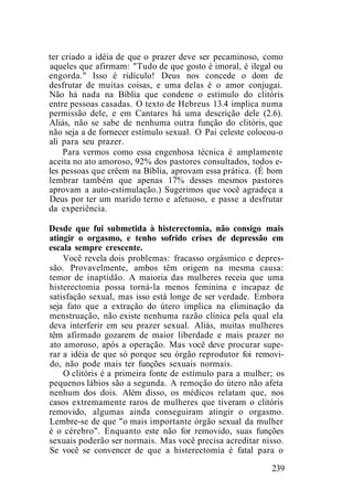 ter criado a idéia de que o prazer deve ser pecaminoso, como
aqueles que afirmam: "Tudo de que gosto é imoral, é ilegal ou
engorda." Isso é ridículo! Deus nos concede o dom de
desfrutar de muitas coisas, e uma delas é o amor conjugai.
Não há nada na Bíblia que condene o estímulo do clitóris
entre pessoas casadas. O texto de Hebreus 13.4 implica numa
permissão dele, e em Cantares há uma descrição dele (2.6).
Aliás, não se sabe de nenhuma outra função do clitóris, que
não seja a de fornecer estímulo sexual. O Pai celeste colocou-o
ali para seu prazer.
Para vermos como essa engenhosa técnica é amplamente
aceita no ato amoroso, 92% dos pastores consultados, todos e-
les pessoas que crêem na Bíblia, aprovam essa prática. (É bom
lembrar também que apenas 17% desses mesmos pastores
aprovam a auto-estimulação.) Sugerimos que você agradeça a
Deus por ter um marido terno e afetuoso, e passe a desfrutar
da experiência.
Desde que fui submetida à histerectomia, não consigo mais
atingir o orgasmo, e tenho sofrido crises de depressão em
escala sempre crescente.
Você revela dois problemas: fracasso orgásmico e depres-
são. Provavelmente, ambos têm origem na mesma causa:
temor de inaptidão. A maioria das mulheres receia que uma
histerectomia possa torná-la menos feminina e incapaz de
satisfação sexual, mas isso está longe de ser verdade. Embora
seja fato que a extração do útero implica na eliminação da
menstruação, não existe nenhuma razão clínica pela qual ela
deva interferir em seu prazer sexual. Aliás, muitas mulheres
têm afirmado gozarem de maior liberdade e mais prazer no
ato amoroso, após a operação. Mas você deve procurar supe-
rar a idéia de que só porque seu órgão reprodutor foi removi-
do, não pode mais ter funções sexuais normais.
O clitóris é a primeira fonte de estímulo para a mulher; os
pequenos lábios são a segunda. A remoção do útero não afeta
nenhum dos dois. Além disso, os médicos relatam que, nos
casos extremamente raros de mulheres que tiveram o clitóris
removido, algumas ainda conseguiram atingir o orgasmo.
Lembre-se de que "o mais importante órgão sexual da mulher
é o cérebro". Enquanto este não for removido, suas funções
sexuais poderão ser normais. Mas você precisa acreditar nisso.
Se você se convencer de que a histerectomia é fatal para o
239
 